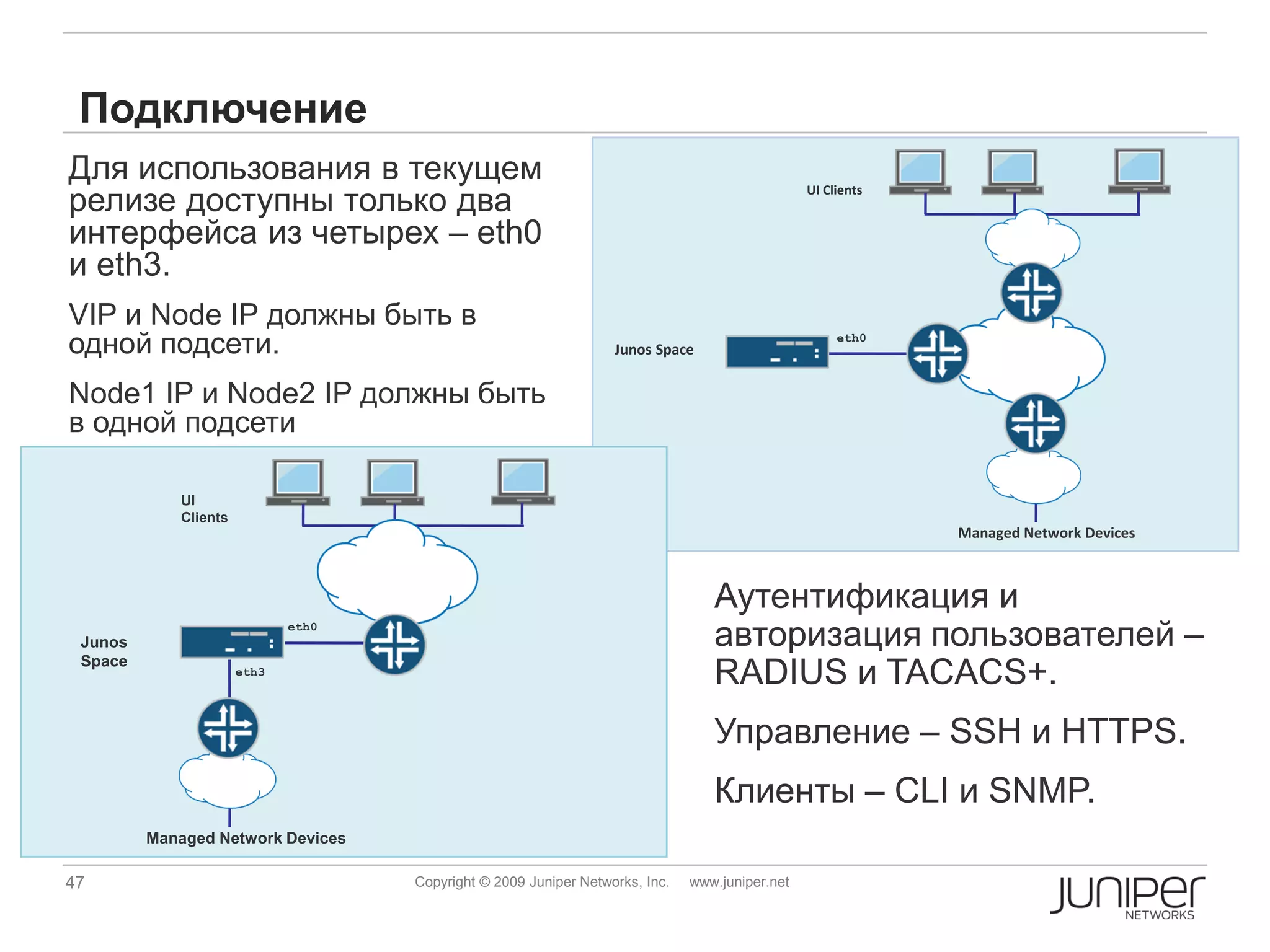 Подключение
Для использования в текущем
релизе доступны только два
                                                                                                 UI Clients


интерфейса из четырех – eth0
и eth3.
VIP и Node IP должны быть в
одной подсети.                                                     Junos Space
                                                                                                      eth0




Node1 IP и Node2 IP должны быть
в одной подсети

             UI
             Clients
                                                                                                              Managed Network Devices



                                                                                  Аутентификация и
 Junos
                              eth0
                                                                                  авторизация пользователей –
 Space
                       eth3
                                                                                  RADIUS и TACACS+.
                                                                                  Управление – SSH и HTTPS.
                                                                                  Клиенты – CLI и SNMP.
         Managed Network Devices

47                                   Copyright © 2009 Juniper Networks, Inc.   www.juniper.net
 