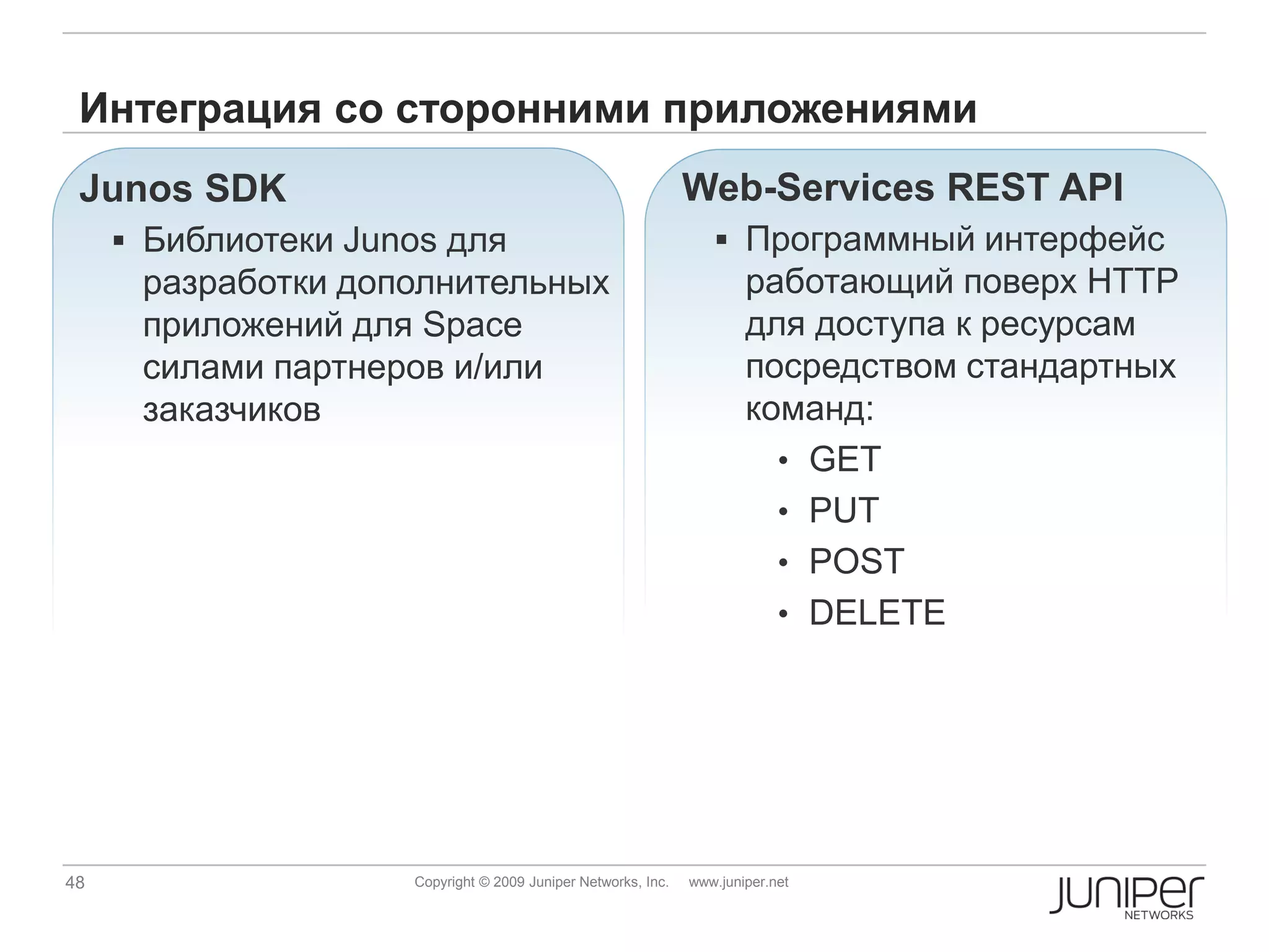 Интеграция со сторонними приложениями
 Junos SDK                                                     Web-Services REST API
      Библиотеки Junos для                                        Программный интерфейс
      разработки дополнительных                                        работающий поверх HTTP
      приложений для Space                                             для доступа к ресурсам
      силами партнeров и/или                                           посредством стандартных
      заказчиков                                                       команд:
                                                                         • GET
                                                                         • PUT
                                                                         • POST
                                                                         • DELETE




48                   Copyright © 2009 Juniper Networks, Inc.   www.juniper.net
 