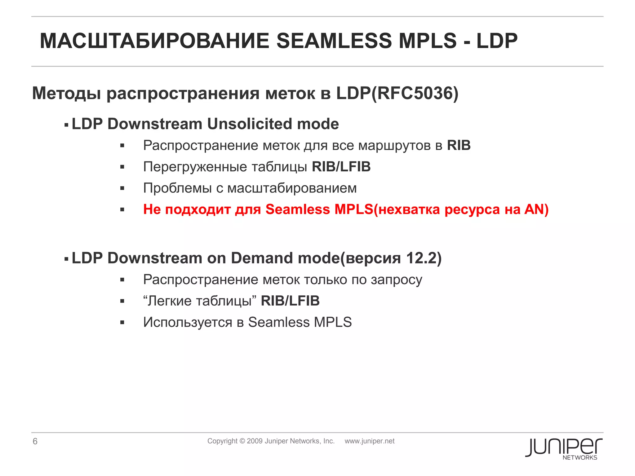 МАСШТАБИРОВАНИЕ SEAMLESS MPLS - LDP

Методы распространения меток в LDP(RFC5036)
      LDP   Downstream Unsolicited mode
                 Распространение меток для все маршрутов в RIB
                 Перегруженные таблицы RIB/LFIB
                 Проблемы с масштабированием
                 Не подходит для Seamless MPLS(нехватка ресурса на AN)


      LDP   Downstream on Demand mode(версия 12.2)
                 Распространение меток только по запросу
                 “Легкие таблицы” RIB/LFIB
                 Используется в Seamless MPLS




6                          Copyright © 2009 Juniper Networks, Inc.   www.juniper.net
 