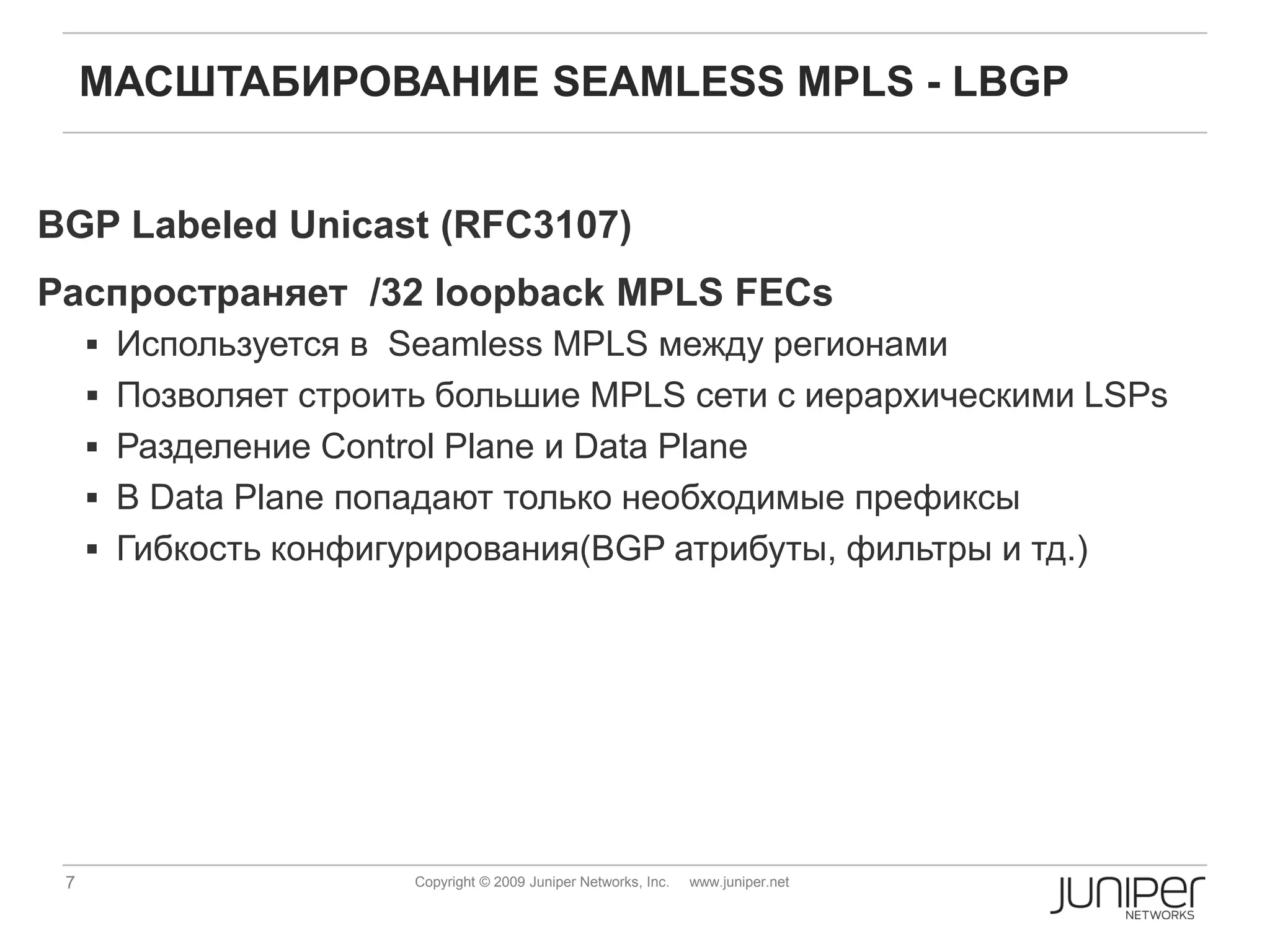 МАСШТАБИРОВАНИЕ SEAMLESS MPLS - LBGP


BGP Labeled Unicast (RFC3107)
Распространяет /32 loopback MPLS FECs
      Используется в Seamless MPLS между регионами
      Позволяет строить большие MPLS сети с иерархическими LSPs
      Разделение Control Plane и Data Plane
      В Data Plane попадают только необходимые префиксы
      Гибкость конфигурирования(BGP атрибуты, фильтры и тд.)




 7                      Copyright © 2009 Juniper Networks, Inc.   www.juniper.net
 