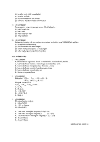 BIDANG STUDI KIMIA 10
(1) bersifat optis aktif kecuali glisin
(2) bersifat amfoter
(3) dapat membentuk ion Zwitter
(4) semunya dapat disintesis dalam tubuh
19. UM UGM 2009
Senyawa eter yang mempunyai rumus C4H10O adalah…
(1) metil propil eter
(2) dietil eter
(3) metil isopropil eter
(4) etil propil eter
20. UM UGM 2009
Pada reaksi eksotermik, pernyataan-pernyataan berikut ini yang TIDAK BENAR adalah…
(1) entalpi sistem berkurang
(2) perubahan entalpi reaksi negatif
(3) sistem melepaskan panas ke lingkungan
(4) suhu lingkungan menjadi lebih rendah
SOAL SIMAK UI 2009
1. SIMAK UI 2009
Karbon dioksida dapat larut dalam air membentuk asam karbonat, karena ...
A. karbon dioksida memiliki sifat sebagai asam dan basa lewis
B. karbon dioksida merupakan basa Bronsted Lowrey
C. karbon dioksida memiliki kepolaran yang tinggi
D. karbon dioksida mengoksidasi air
E. Semua pernyataan benar
2. SIMAK UI 2009
Diketahui: ½ N2(g) + O2(g)  NO2(g); K = K1
2NO2(g)  N2O4(g); K = K2
Harga K untuk reaksi:
N2O4(g)  N2(g) + 2O2(g) adalah…
A. K1.K2
B. (K1)2
.K2
C. 1/[K1.(K2)2
]
D. 1/ [(K1)2
.K2]
E. K1(K2)2
3. SIMAK UI 2009
Di antara larutan berikut:
i. 0,1 m NaNO
ii. 1 0,2 m glukosa
iii. 0,1 m CaCl2
A. Titik didih meningkat dengan (i)= (ii) < (iii)
B. Titik beku meningkat dengan (i)= (ii) < (iii)
C. Tekanan osmosis meningkat dengan (i) < (ii) < (iii)
D. A dan B benar
E. A dan C benar
 