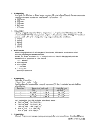 BIDANG STUDI KIMIA 11
4. SIMAK UI 2009
Arus listrik 5 A diberikan ke dalam larutan kromium (III) nitrat selama 30 menit. Berapa gram massa
logam kromium akan terendapkan pada katoda? (Ar kromium = 52)
A. 0,027 gram
B. 0,82 gram
C. 1,62 gram
D. 4,85 gram
E. 6,33 gram
5. SIMAK UI 2009
Sepotong seng pada temperatur 20,0° C dengan massa 65,38 gram, dimasukkan ke dalam 100 mL
air mendidih (T=100 ° C). Massa jenis air 1,0 g/mL, kalor jenis seng adalah 0,400 j g–1
C–1
dan kalor
jenis air adalah 4,20 jg–1
C–1
. Temperatur yang dicapai oleh seng dan air adalah ...
A. 95,3° C
B. 80,1° C
C. 72,4° C
D. 60,0° C
E. 33,4° C
6. SIMAK UI 2009
Berapa entalpi pembentukan metana jika diketahui reaksi pembakaran metana adalah reaksi
eksoterm yang menghasilkan kalor sebesar
-890 kJ/ mol, reaksi pembentukan CO2 menghasilkan kalor sebesar -393,5 kj/mol dan reaksi
pembentukan air menghasilkan kalor sebesar
-285,8 kJ/mol?
A. +159,6 kj/mol
B. +75,0 kj/mol
C. -75,0 kj/ mol
D. -159,6 kj/mol
E. Semua jawaban salah
7. SIMAK UI 2009
Dari reaksi di bawah ini:
2 NO(g) + H2(g) N2O(g) + H2O(g)
Data kinetika reaksi untuk melihat pengaruh konsentrasi NO dan H2 terhadap laju reaksi adalah
sebagai berikut :
Percobaan Konsentrasi mula-mula Laju reaksi awal
(M detik– 1
)NO H2
1 6,4 x 10–3
2,2 x 10–3
2,6 x 10–5
2 12,8 x 10–3
2,2 x 10–3
1,0 x 10–4
3 6,4 x 10–3
4,4 x 10–3
5,1 x 10–5
Maka konstanta laju reaksi dan persamaan laju reaksinya adalah ...
A. 288,5 m-2
detik-1
; 288,5 [NO]2
[H2].
B. 288,5 m-1
detik-1
; 288,5 [NO][H2]
C. 288,5 m-l
detik-2
; 288,5 [NO][H2]2
D. 1,84 m–2
detik-1
; 1,84 [NO]2
[H2]
E. 1,84 m-1
detik-1
; 1,84 [NO][H2]2
8. SIMAK UI 2009
Sebanyak 76 gram campuran gas metana dan etana dibakar sempurna sehingga dihasilkan 220 gram
 