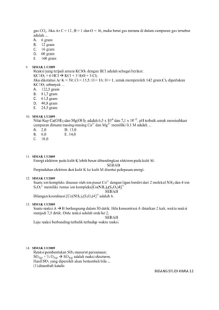 BIDANG STUDI KIMIA 12
gas CO2. Jika Ar C = 12, H = 1 dan O = 16, maka berat gas metana di dalam campuran gas tersebut
adalah ...
A. 6 gram
B. 12 gram
C. 16 gram
D. 60 gram
E. 160 gram
9. SIMAK UI 2009
Reaksi yang terjadi antara KCIO3 dengan HCl adalah sebagai berikut:
KC1O3 + 6 HCl  KCI + 3 H2O + 3 Cl2
Jika diketahui Ar K = 39; Cl = 35,5; O = 16; H = 1, untuk memperoleh 142 gram Cl2 diperlukan
KC1O3 sebanyak ...
A. 122,5 gram
B. 81,7 gram
C. 61,3 gram
D. 40,8 gram
E. 24,5 gram
10. SIMAK UI 2009
Nilai Ksp Ca(OH)2 dan Mg(OH)2 adalah 6,5 x 10-6
dan 7,1 x 10-12
. pH terbaik untuk memisahkan
campuran dimana masing-masing Ca2+
dan Mg2+
memiliki 0,1 M adalah ...
A. 2,0 D. 13,0
B. 6,0 E. 14,0
C. 10,0
11. SIMAK UI 2009
Energi elektron pada kulit K lebih besar dibandingkan elektron pada kulit M.
SEBAB
Perpindahan elektron dari kulit K ke kulit M disertai pelepasan energi.
12. SIMAK UI 2009
Suatu ion kompleks disusun oleh ion pusat Co3+
dengan ligan berdiri dari 2 molekul NH3 dan 4 ion
S2O3
2-
memiliki rumus ion kompleks[Co(NH3)2(S2O3)4]-5
SEBAB
Bilangan koordinasi [Co(NH3)2(S2O3)4]-5
adalah 6.
13. SIMAK UI 2009
Suatu reaksi A  B berlangsung dalam 30 detik. Bila konsentrasi A dinaikan 2 kali, waktu reaksi
menjadi 7,5 detik. Orde reaksi adalah orde ke 2.
SEBAB
Laju reaksi berbanding terbalik terhadap waktu reaksi.
14. SIMAK UI 2009
Reaksi pembentukan SO3 menurut persamaan:
SO2(g) + ½ O2(g)  SO3(g) adalah reaksi eksoterm.
Hasil SO3 yang diperoleh akan bertambah bila ...
(1)ditambah katalis
 