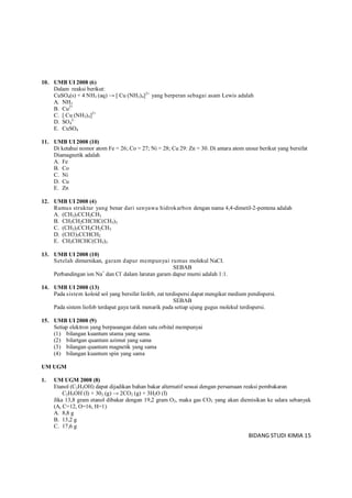 BIDANG STUDI KIMIA 15
10. UMB UI 2008 (6)
Dalam reaksi berikut:
CuSO4(s) + 4 NH3 (aq) → [ Cu (NH3)4]2+
yang berperan sebagai asam Lewis adalah
A. NH3
B. Cu2+
C. [ Cu (NH3)4]2+
D. SO4
2-
E. CuSO4
11. UMB UI 2008 (10)
Di ketahui nomor atom Fe = 26; Co = 27; Ni = 28; Cu 29: Zn = 30. Di antara atom unsur berikut yang bersifat
Diamagnetik adalah
A. Fe
B. Co
C. Ni
D. Cu
E. Zn
12. UMB UI 2008 (4)
Rumus struktur yang benar dari senyawa hidrokarbon dengan nama 4,4-dimetil-2-pentena adalah
A. (CH3)3CCH2CH3
B. CH3CH2CHCHC(CH3)3
C. (CH3)3CCH2CH2CH3
D. (CH3)3CCHCH2
E. CH3CHCHC(CH3)3
13. UMB UI 2008 (10)
Setelah dimurnikan, garam dapur mempunyai rumus molekul NaCI.
SEBAB
Perbandingan ion Na+
dan Cl-
dalam larutan garam dapur murni adalah 1:1.
14. UMB UI 2008 (13)
Pada sistem koloid sol yang bersifat liofob, zat terdispersi dapat mengikat medium pendispersi.
SEBAB
Pada sistem liofob terdapat gaya tarik menarik pada setiap ujung gugus molekul terdispersi.
15. UMB UI 2008 (9)
Setiap elektron yang berpasangan dalam satu orbital mempunyai
(1) bilangan kuantum utama yang sama.
(2) bilartgan quantum azimut yang sama
(3) bilangan quantum magnetik yang sama
(4) bilangan kuantum spin yang sama
UM UGM
1. UM UGM 2008 (8)
Etanol (C2H5OH) dapat dijadikan bahan bakar alternatif sesuai dengan persamaan reaksi pembakaran
C2H5OH (I) + 302 (g) → 2CO2 (g) + 3H2O (I)
Jika 13,8 gram etanol dibakar dengan 19,2 gram O2, maka gas CO2 yang akan diemisikan ke udara sebanyak
(Ar C=12, O=16, H=1)
A. 8,8 g
B. 13,2 g
C. 17,6 g
 