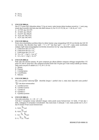 BIDANG STUDI KIMIA 16
D. 26,4 g
E. 35,2 g
2. UM UGM 2008 (6)
Jika 87,75 gram NaCl dilarutkan dalam 7,5 kg air murni, maka larutan dalam keadaan normal (p = 1 atm) yang
terjadi akan memiliki titik beku dan titik didih sebesar (Ar Na=23; Cl=35,5;Kr air = 1,86; Kb air = 0,5)
A. -0,7740
C dan 103,720
C
B. -0,7440
C dan 100,20
C
C. -0,3720
C dan 100,20
C
D. -0,20
C dan 100,3720
C
E. -0,20
C dan 100,7440
C
3. UM UGM 2008 (6)
Perak nitrat ditambahkan perlahan-lahan ke dalam larutan yang mengandung 0,02 M ion klorida dan 0,02 M
ion bromida. Jika diketahui Ksp AgBr = 7,7 x 10-13
dan Ksp AgCl = 1,6 x 10-13
, maka untuk membentuk
endapan AgBr tanpa mengendapkan ion klorida, konsentrasi ion Ag+
yang diperlukan adalah
A. Lebih besar dari 3,9 x 10-12
B. Lebih besar dari 8,6 x 10-11
C. Lebih besar dari 3,9 x 10-11
D. 7,8 x 10-11
< [Ag+
] < 1,6x 10-8
E. 3,9 x 10-11 < [Ag+
] < 8x 10-9
4. UM UGM 2008 (4)
Pada suhu dan tekanan tertentu, 46 gram campuran gas alkana dibakar sempurna sehingga menghasilkan 132
gram CO2 dan 81 gram H2O. Jika campuran tersebut terdiri dari 30 gram gas X dan sisanya adalah gas metana,
maka nama senyawa X adalah (Ar C=12, H=1, O=16)
A. Metana
B. Propana
C. 2-metilpropana
D. 3-metilbutana
E. Heksana
5. UM UGM 2008 (3)
Jika suatu partikel radioistop X238
92 ditembak dengan 1 partikel sinar á, maka akan diperoleh suatu partikel
Y239
94 dan akan memancarkan
A. 2 partikel proton
B. 3 partikel neutron
C. 3 partikel 
D. 4 partikel 
E. 4 partikel positron
6. UM UGM 2008 (3)
Ada reaksi peluruhan : A → B → C → D
A,B dan C merupakan isotop radioaktif dengan waktu paruh secara berturut-turut: 4,5 detik, 15 hari dan 1
detik, sedangkan D merupakan nonradioaktif. Jika mula-mula A sebanyak 1 mol, maka jumlah mol A, B, C
dan D setelah 30 hari secara berturut-turut
A. 0,0,0, 4
1
mol
B. 0,0,0, 4
3
mol
C. 0,0, 4
1
, 4
3
mol
D. 0, 4
1
,0, 4
3
mol
 