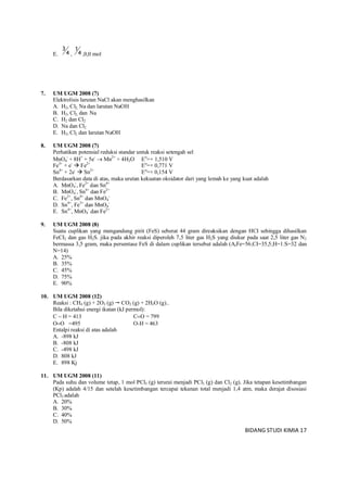 BIDANG STUDI KIMIA 17
E. 4
3
, 4
1
,0,0 mol
7. UM UGM 2008 (7)
Elektrolisis larutan NaCl akan menghasilkan
A. H2, Cl2, Na dan larutan NaOH
B. H2, Cl2, dan Na
C. H2 dan Cl2
D. Na dan Cl2
E. H2, Cl2 dan larutan NaOH
8. UM UGM 2008 (7)
Perhatikan potensial reduksi standar untuk reaksi setengah sel
MnO4
-
+ 8H+
+ 5e-
 Mn2+
+ 4H2O Eo
=+ 1,510 V
Fe3+
+ e-
 Fe2+
Eo
=+ 0,771 V
Sn4+
+ 2e-
 Sn2+
Eo
=+ 0,154 V
Berdasarkan data di atas, maka urutan kekuatan oksidator dari yang lemah ke yang kuat adalah
A. MnO4
-
, Fe2+
dan Sn4+
B. MnO4
-
, Sn4+
dan Fe2+
C. Fe2+
, Sn4+
dan MnO4
-
D. Sn4+
, Fe3+
dan MnO4
-
E. Sn4+
, MnO4
-
dan Fe2+
9. UM UGM 2008 (8)
Suatu cuplikan yang mengandung pirit (FeS) seberat 44 gram direaksikan dengan HCI sehingga dihasilkan
FeCI2 dan gas H2S. jika pada akhir reaksi diperoleh 7,5 liter gas H2S yang diukur pada saat 2,5 liter gas N2
bermassa 3,5 gram, maka persentase FeS di dalam cuplikan tersebut adalah (ArFe=56;CI=35,5;H=1:S=32 dan
N=14)
A. 25%
B. 35%
C. 45%
D. 75%
E. 90%
10. UM UGM 2008 (12)
Reaksi : CH4 (g) + 2O2 (g)  CO2 (g) + 2H2O (g)..
Bila diketahui energi ikatan (kJ permol):
C  H = 413 CO = 799
OO =495 O-H = 463
Entalpi reaksi di atas adalah
A. -898 kJ
B. -808 kJ
C. -498 kJ
D. 808 kJ
E. 898 Kj
11. UM UGM 2008 (11)
Pada suhu dan volume tetap, 1 mol PCl5 (g) terurai menjadi PCl3 (g) dan Cl2 (g). Jika tetapan kesetimbangan
(Kp) adalah 4/15 dan setelah kesetimbangan tercapai tekanan total menjadi 1,4 atm, maka derajat disosiasi
PCl3 adalah
A. 20%
B. 30%
C. 40%
D. 50%
 