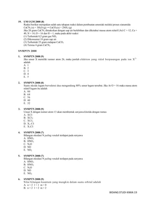 BIDANG STUDI KIMIA 19
19. UM UGM 2008 (8)
Reaksi berikut merupakan salah satu tahapan reaksi dalam pembuatan amoniak melalui proses sianamida:
CaCN2 (s) + 3H2O (g)  CaCO3(s) + 2NH3 (g)
Jika 20 gram CaCN2 direaksikan dengan uap air berlebihan dan diketahui massa atom relatif (Ar) C = 12, Ca =
40, N = 14, O = 16 dan H = 1, maka pada akhir reaksi
(1) Terbentuk 8,5 gram gas NH3
(2) Dikonsumsi 18 gram uap air
(3) Terbentuk 25 gram endapan CaCO3
(4) Tersisa 4 gram CaCN2
SNMPTN 2008
1. SNMPTN 2008 (9)
Jika unsur X memiliki nomor atom 26, maka jumlah elektron yang tidak berpasangan pada ion X2+
adalah
A. 1
B. 2
C. 3
D. 4
E. 5
2. SNMPTN 2008 (8)
Suatu oksida logam bervalensi dua mengandung 80% unsur logam tersebut. Jika Ar O = 16 maka massa atom
relatif logam itu adalah
A. 80
B. 64
C. 56
D. 40
E. 32
3. SNMPTN 2008 (9)
Unsur X dengan nomor atom 13 akan membentuk senyawa klorida dengan rumus
A. XCI
B. XCl2
C. XCl3
D. X2 CI
E. X3CI
4. SNMPTN 2008 (7)
Bilangan oksidasi N paling rendah terdapat pada senyawa
A. HNO3
B. HNO2
C. N2O
D. NO
E. NO2
5. SNMPTN 2008 (7)
Bilangan oksidasi N paling rendah terdapat pada senyawa
A. HNO3
B. HNO2
C. N2O
D. NO
E. NO2
6. SNMPTN 2008 (9)
Nilai bilangan kuantum yang mungkin dalam suatu orbital adalah
A. n = 2 1 = 1 m = 0
B. n = 2 1 = 2 m = 2
 