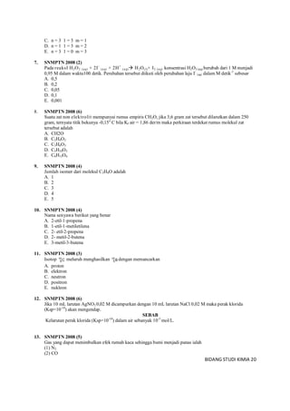 BIDANG STUDI KIMIA 20
C. n = 3 1 = 3 m = 1
D. n = 1 1 = 3 m = 2
E. n = 3 1 = 0 m = 3
7. SNMPTN 2008 (2)
Pada reaksI H2O2 (aq) + 2I-
(aq) + 2H+
(aq) H2O(l)+ I2 (aq) konsentrasi H2O2 (aq) berubah dari 1 M menjadi
0,95 M dalam waktu100 detik. Perubahan tersebut diikuti oleh perubahan laju I-
(aq) dalam M detik-1
sebesar
A. 0,5
B. 0,2
C. 0,05
D. 0,1
E. 0,001
8. SNMPTN 2008 (6)
Suatu zat non elektrolit mempunyai rumus empiris CH2O, jika 3,6 gram zat tersebut dilarutkan dalam 250
gram, ternyata titik bekunya -0,15o
C bila Kf air = 1,86 der/m maka perkiraan terdekat rumus molekul zat
tersebut adalah
A. CH2O
B. C2H4O2
C. C3H6O3
D. C5H10O5
E. C6H12O6
9. SNMPTN 2008 (4)
Jumlah isomer dari molekul C3H8O adalah
A. 1
B. 2
C. 3
D. 4
E. 5
10. SNMPTN 2008 (4)
Nama senyawa berikut yang benar
A. 2-etil-1-propena
B. 1-etil-1-metiletilena
C. 2- etil-2-propena
D. 2- metil-2-butena
E. 3-metil-3-butena
11. SNMPTN 2008 (3)
Isotop C10
6
meluruh menghasilkan B10
5
dengan memancarkan
A. proton
B. elektron
C. neutron
D. positron
E. nukleon
12. SNMPTN 2008 (6)
Jika 10 mL larutan AgNO3 0,02 M dicampurkan dengan 10 mL larutan NaCl 0,02 M maka perak klorida
(Ksp=10-10
) akan mengendap.
SEBAB
Kelarutan perak klorida (Ksp=10-10
) dalam air sebanyak 10-5
mol/L.
13. SNMPTN 2008 (5)
Gas yang dapat menimbulkan efek rumah kaca sehingga bumi menjadi panas ialah
(1) N2
(2) CO
 