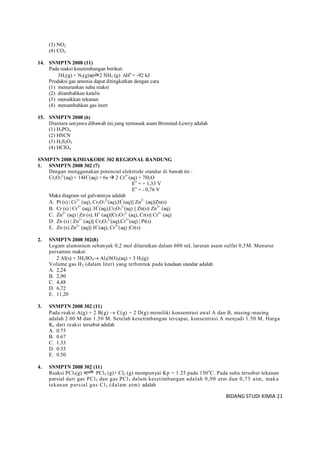 BIDANG STUDI KIMIA 21
(3) NO2
(4) CO2
14. SNMPTN 2008 (11)
Pada reaksi kesetimbangan berikut:
3H2(g) + N2(g) 2 NH3 (g) Ho
= -92 kJ
Produksi gas amonia dapat ditingkatkan dengan cara
(1) menurunkan suhu reaksi
(2) ditambahkan katalis
(3) menaikkan tekanan
(4) menambahkan gas inert
15. SNMPTN 2008 (6)
Diantara senyawa dibawah ini,yang termasuk asam Bronsted-Lowry adalah
(1) H3PO4
(2) HSCN
(3) H2S2O3
(4) HClO4
SNMPTN 2008 KIMIAKODE 302 REGIONAL BANDUNG
1. SNMPTN 2008 302 (7)
Dengan menggunakan potensial elektrode standar di bawah ini :
Cr2O7
2-
(aq) + 14H+
(aq) + 6e  2 Cr3+
(aq) + 7H2O
Eo
= + 1,33 V
Eo
= - 0,76 V
Maka diagram sel galvaninya adalah
A. Pt (s)  Cr3+
(aq), Cr2O7
2-
(aq),H+
(aq)|| Zn2+
(aq)|Zn(s)
B. Cr (s)  Cr3+
(aq), H+
(aq),Cr2O7
2-
(aq) || Zn(s)| Zn2+
(aq)
C. Zn2+
(aq)  Zn (s), H+
(aq)||Cr2O7
2-
(aq), Cr(s)| Cr3+
(aq)
D. Zn (s)  Zn2+
(aq)|| Cr2O7
2-
(aq),Cr3+
(aq)  Pt(s)
E. Zn (s) Zn2+
(aq)|| H+
(aq), Cr3+
(aq) Cr(s)
2. SNMPTN 2008 302(8)
Logam aluminium sebanyak 0,2 mol dilarutkan dalam 600 mL larutan asam sulfat 0,5M. Menurut
persaman reaksi:
2 AI(s) + 3H2SO4 Al2(SO)3(aq) + 3 H2(g)
Volume gas H2 (dalam liter) yang terbentuk pada keadaan standar adalah
A. 2,24
B. 2,90
C. 4,48
D. 6,72
E. 11,20
3. SNMPTN 2008 302 (11)
Pada reaksi A(g) + 2 B(g)  C(g) + 2 D(g) memiliki konsentrasi awal A dan B, masing-masing
adalah 2.00 M dan 1.50 M. Setelah kesetimbangan tercapai, konsentrasi A menjadi 1.50 M. Harga
Kc dari reaksi tersebut adalah
A. 0.75
B. 0.67
C. 1.33
D. 0.33
E. 0.50
4. SNMPTN 2008 302 (11)
Reaksi PCl5(g) PCl3 (g)+ Cl2 (g) mempunyai Kp = 1.25 pada 150o
C. Pada suhu tersebut tekanan
parsial dari gas PCl5 dan gas PCl3 dalam kesetimbangan adalah 0,90 atm dan 0,75 atm, maka
tekanan parsial gas Cl2 (dalam atm) adalah
 