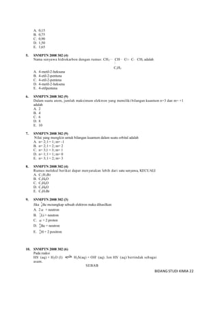 BIDANG STUDI KIMIA 22
A. 0,15
B. 0,75
C. 0,90
D. 1,50
E. 1,65
5. SNMPTN 2008 302 (4)
Nama senyawa hidrokarbon dengan rumus: CH3 CH C C CH3 adalah
C2H5
A. 4-metil-2-heksuna
B. 4-etil-2-pentuna
C. 4-etil-2-pentena
D. 4-metil-2-heksena
E. 4-etilpentena
6. SNMPTN 2008 302 (9)
Dalam suatu atom, jumlah maksimum elektron yang memiliki bilangan kuantum n=3 dan m= +1
adalah
A. 2
B. 4
C. 6
D. 8
E. 10
7. SNMPTN 2008 302 (9)
Nilai yang mungkin untuk bilangan kuantum dalam suatu orbital adalah
A. n= 2; l = 1; m= -1
B. n= 2; l = 2; m= 2
C. n= 3;1 = 3; m= 1
D. n= 1; l = 1; m= 0
E. n= 3; l = 2; m= 3
8. SNMPTN 2008 302 (4)
Rumus molekul berikut dapat menyatakan lebih dari satu senyawa, KECUALI
A. C2H5Br
B. C2H6O
C. C2H4O
D. C3H8O
E. C3H7Br
9. SNMPTN 2008 302 (3)
Jika 7
4Be mcnangkap sebuah elektron maka dihasilkan
A. 2 + neutron
B. 7
3Li + neutron
C.  + 2 proton
D. 8
4Be + neutron
E. 4
4 H + 2 positron
10. SNMPTN 2008 302 (6)
Pada reaksi
HS-
(aq) + H2O (l) H2S(aq) + OH-
(aq). Ion HS-
(aq) bertindak sebagai
asam.
SEBAB
 
