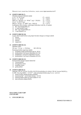 BIDANG STUDI KIMIA 23
Menurut teori asam-baa Arrhenius, suatu asam dapat menerima ion H+
.
11. SNMPTN 2008 302 (7)
Diketahui potensial elektrode standar
I2 (s) + 2e -
2I-
(aq) E0
= +0,54 V
Br2(l) + 2e-
2Br-
E° = +0,80 V
MnO2 (s) + 4H+
(aq) + 2e-
 Mn2+
(aq) + 2H2O(l) Eo
= +1,23 V
Cl2 (s) + 2e-
2Cl (aq) E0
= +1,36 V
PbO2(s) + H+
(aq) + 2e-
Pb2+
(aq) + 2H2O (l) E0
= +1,47 V
berdasarkan data tersebut, yang dapat dioksidasi oleh Br2 (l) adalah
(1) Pb2+
(aq) menjadi PbO2 (s)
(2) Cl-
(aq) menjadi Cl2(g)
(3) Mn2+
(ag) menjadi MnO2 (s)
(4) I-
(aq) menjadi I2 (s)
12. SNMPTN 2008 302 (10)
Logam alkali tanah berikut yang dapat bereaksi dengan air dingin adalah
(1) barium
(2) stronsium
(3) kalsium
(4) magnesium
13. SNMPTN 2008 302 (12)
Diketahui reaksi
2H2 (g) + O2 (g)  2H2O(g) ΔH=-483.6 kj
Pernyataan berikut yang benar adalah
(1) perubahan entalpi pembentukan tiap air 483.kj
(2) pembentukan I mol uap air diperlukan 241.5 kj
(3) pembakaran 1 mol gas H2 diperlukan 241,8 kj
(4) pembentukan 2 moi uap air dilepaskan 483,6 kj
14. SNMPTN 2008 302 (13)
Koloid berbeda dengan suspensi dalam haI
(1) Ukuran partikel
(2) homogenitas sistem
(3) kestabilan sistem
(4) gerak partikel
15. SNMPTN 2008 302 (6)
Sebanyak 100 mL larutan Na2SO4 0,08 M ditambahkan ke dalam 100 mL larutan Ba(NO3)2
0,10M. Jika Ksp BaSO4 = 1,0 x10-10
, maka pernyataan berikut yang b en ar ad a l a h
(1) larutan Na2SO4 sebagai pereaksi pembatas
(2) konsentrasi Ba2+
` sisa di dalam larutan = 10-2
M
(3) kelarutan BaSO4 dalam air murni adalah 10-5
M
(4) akan terbentuk endapan BaSO4
SOAL KIMIA TAHUN 2007
UM UGM 2007
1. UM UGM 2007 (12)
 
