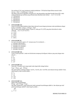 BIDANG STUDI KIMIA 24
Gas asetilena (C2H2) yang mempunyai entalpi pembakaran –320 kkal/mol dapat dibuat menurut reaksi:
CaC2(s) + 2H2O  Ca(OH)2(aq) + C2H2 (g)
Jika dalam suatu proses digunakan 160 gram CaC2 dan diasumsikan yang dapat bereaksi hanya 80%, maka
untuk pembakaran gas asetilena yang terbentuk akan dihasilkan kalor sebesar … (Ar C=12, Ca=40)
A. 320 kkal/mol
B. 480 kkal/mol
C. 640 kkal/mol
D. 800 kkal/mol
E. 960 kkal/mol
2. UM UGM 2007 (12)
Etanol (C2H5OH) dapat dijadikan bahan bakar alternatif sesuai dengan persamaan reaksi pembakaran sebagai
berikut: C2H5OH(l) + 3O2(g)  2CO2(g) + 3H2O
Jika 9,2 gram etanol dibakar dengan 24 gram O2, maka gas CO2 (STP) yang akan diemisikan ke udara
sebanyak … (Ar C=12, O=16, H=1)
A. 1,12 L
B. 2,24 L
C. 4,48 L
D. 6,72 L
E. 8,96 L
3. UM UGM 2007 (9)
Ion suatu atom ditulis seperti 17X-1
, ternyata unsur X ini terletak di …
A. golongan VIII periode 4
B. golongan VII A periode 4
C. golongan VII A periode 2
D. golongan 0 periode 4
E. golongan 0 periode 3
4. UM UGM 2007 (10)
Unsur Cl ada di periode 3, maka ion klorida akan mempunyai konfigurasi elektron yang sama dengan atom
atau ion …
A. F-
B. Ne
C. Na+
D. Ca2+
E. Al3+
5. UM UGM 2007 (11)
Pada suhu T di dalam suatu ruang terjadi reaksi dapat balik sebagai berikut:
N2(g) + 3H2(g) 2NH3(g)
Jika pada keadaan seimbang terdapat 1 mol N2, 2 mol H2, dan 1 mol NH3 serta tekanan total gas adalah 10 atm,
maka harga Kp reaksi tersebut adalah …
A. ½
B. 1/5
C. 1/9
D. 1/20
E. 1/50
6. UM UGM 2007 (11)
Dalam reaksi kesetimbangan:
PCl5(g) PCl3(g) + Cl2(g)
Jika fraksi molekul PCl5 yang terdissosiasi untuk mencapai kesetimbangan adalah  dan tekanan gas total
pada kesetimbangan adalah P, maka harga Kp adalah …
A. a
P
1

 