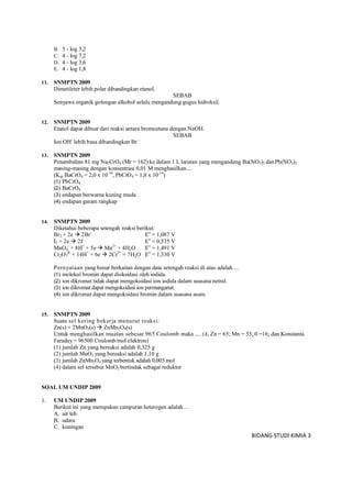 BIDANG STUDI KIMIA 3
B. 5 - log 3,2
C. 4 - log 7,2
D. 4 - log 3,6
E. 4 - log 1,8
11. SNMPTN 2009
Dimetileter lebih polar dibandingkan etanol.
SEBAB
Senyawa organik golongan alkohol selalu mengandung gugus hidroksil.
12. SNMPTN 2009
Etanol dapat dibuat dari reaksi antara bromoetana dengan NaOH.
SEBAB
Ion OH-
lebih basa dibandingkan Br -
13. SNMPTN 2009
Penambahan 81 mg Na2CrO4 (Mr = 162) ke dalam 1 L larutan yang mengandung Ba(NO3)2 danPb(NO3)2
masing-masing dengan konsentrasi 0,01 M menghasilkan....
(Ksp BaCrO4 = 2,0 x 10-10
, PbCrO4 = 1,8 x 10-14
)
(1) PbCrO4
(2) BaCrO4
(3) endapan berwarna kuning muda
(4) endapan garam rangkap
14. SNMPTN 2009
Diketahui beberapa setengah reaksi berikut:
Br2 + 2e  2Br-
Eo
= 1,087 V
I2 + 2e  2I-
Eo
= 0,535 V
MnO4
-
+ 8H+
+ 5e  Mn2+
+ 4H2O Eo
= 1,491 V
Cr2O7
2-
+ 14H+
+ 6e  2Cr3+
+ 7H2O Eo
= 1,330 V
Pernyataan yang benar berkaitan dengan data setengah reaksi di atas adalah ...
(1) molekul bromin dapat dioksidasi oleh iodida.
(2) ion dikromat tidak dapat mengoksidasi ion iodida dalam suasana netral.
(3) ion dikromat dapat mengoksidasi ion permanganat.
(4) ion dikromat dapat mengoksidasi bromin dalam suasana asam.
15. SNMPTN 2009
Suatu sel kering bekerja menurut reaksi:
Zn(s) + 2MnO2(s)  ZnMn2O4(s)
Untuk menghasilkan muatan sebesar 965 Coulomb maka .... (Ar Zn = 65; Mn = 55; 0 =16; dan Konstanta
Faraday = 96500 Coulomb/mol elektron)
(1) jumlah Zn yang bereaksi adalah 0,325 g
(2) jumlah MnO2 yang bereaksi adalah 1,10 g
(3) jumlah ZnMn2O4 yang terbentuk adalah 0,005 mol
(4) dalam sel tersebut MnO2 bertindak sebagai reduktor
SOAL UM UNDIP 2009
1. UM UNDIP 2009
Berikut ini yang merupakan campuran heterogen adalah…
A. air teh
B. udara
C. kuningan
 