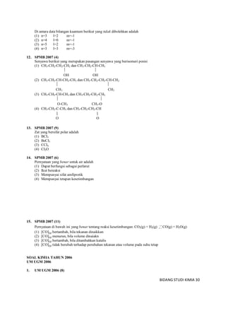 BIDANG STUDI KIMIA 30
Di antara data bilangan kuantum berikut yang tidak dibolehkan adalah
(1) n=3 l=2 m=-1
(2) n=4 l=0 m=-1
(3) n=5 l=2 m=-1
(4) n=3 l=3 m=-3
12. SPMB 2007 (4)
Senyawa berikut yang merupakan pasangan senyawa yang berisomeri posisi
(1) CH3-CH2-CH2-CH2 dan CH3-CH2-CH-CH3
 
OH OH
(2) CH3-CH2-CH-CH2-CH3 dan CH3-CH2-CH2-CH-CH2
 
CH3 CH3
(3) CH3-CH2-CH-CH3 dan CH3-CH2-CH2-CH2
 
O-CH3 CH3-O
(4) CH3-CH2-C-CH3 dan CH3-CH2-CH2-CH
 
O O
13. SPMB 2007 (9)
Zat yang bersifat polar adalah
(1) BCI3
(2) BeCI3
(3) CCI4
(4) CI2O
14. SPMB 2007 (6)
Pernyataan yang benar untuk air adalah
(1) Dapat berfungsi sebagai perlarut
(2) Ikut bereaksi
(3) Mempunyai sifat amfiprotik
(4) Mempunyai tetapan kesetimbangan
15. SPMB 2007 (11)
Pernyataan di bawah ini yang benar tentang reaksi kesetimbangan: CO2(g) + H2(g) 
 CO(g) + H2O(g)
(1) [CO](g) bertambah, bila tekanan dinaikkan
(2) [CO](g) menurun, bila volume dinaiakn
(3) [CO](g) bertambah, bila ditambahkan katalis
(4) [CO](g) tidak berubah terhadap perubahan tekanan atau volume pada suhu tetap
SOAL KIMIA TAHUN 2006
UM UGM 2006
1. UM UGM 2006 (8)
 