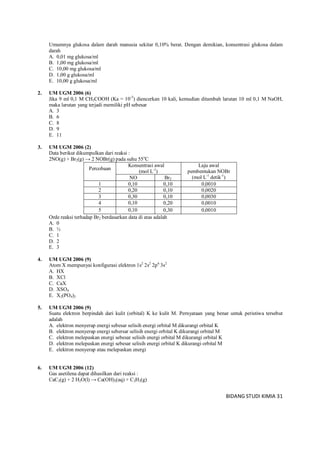 BIDANG STUDI KIMIA 31
Umumnya glukosa dalam darah manusia sekitar 0,10% berat. Dengan demikian, konsentrasi glukosa dalam
darah
A. 0,01 mg glukosa/ml
B. 1,00 mg glukosa/ml
C. 10,00 mg glukosa/ml
D. 1,00 g glukosa/ml
E. 10,00 g glukosa/ml
2. UM UGM 2006 (6)
Jika 9 ml 0,1 M CH3COOH (Ka = 10-5
) diencerkan 10 kali, kemudian ditambah larutan 10 ml 0,1 M NaOH,
maka larutan yang terjadi memiliki pH sebesar
A. 3
B. 6
C. 8
D. 9
E. 11
3. UM UGM 2006 (2)
Data berikut dikumpulkan dari reaksi :
2NO(g) + Br2(g) → 2 NOBr(g) pada suhu 55o
C
Percobaan
Konsentrasi awal
(mol L-1
)
Laju awal
pembentukan NOBr
(mol L-1
detik-1
)NO Br2
1 0,10 0,10 0,0010
2 0,20 0,10 0,0020
3 0,30 0,10 0,0030
4 0,10 0,20 0,0010
5 0,10 0,30 0,0010
Orde reaksi terhadap Br2 berdasarkan data di atas adalah
A. 0
B. ½
C. 1
D. 2
E. 3
4. UM UGM 2006 (9)
Atom X mempunyai konfigurasi elektron 1s2
2s2
2p6
3s2
A. HX
B. XCl
C. CaX
D. XSO4
E. X2(PO4)3
5. UM UGM 2006 (9)
Suatu elektron berpindah dari kulit (orbital) K ke kulit M. Pernyataan yang benar untuk peristiwa tersebut
adalah
A. elektron menyerap energi sebesar selisih energi orbital M dikurangi orbital K
B. elektron menyerap energi sebersar selisih energi orbital K dikurangi orbital M
C. elektron melepaskan energi sebesar selisih energi orbital M dikurangi orbital K
D. elektron melepaskan energi sebesar selisih energi orbital K dikurangi orbital M
E. elektron menyerap atau melepaskan energi
6. UM UGM 2006 (12)
Gas asetilena dapat dihasilkan dari reaksi :
CaC2(g) + 2 H2O(l) → Ca(OH)2(aq) + C2H2(g)
 