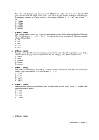 BIDANG STUDI KIMIA 32
Nilai kalor pembakaran gas yang dimaksud adalah –320 kkal mol-1. Jika dalam suatu proses digunakan 320
gram kalsium karbida dan dengan asumsi bahwa hanya 60% CaC2 yang bereaksi, maka pada pembakaran gas
asetilena yang terbentuk, akan dapat dihasilkan kalor sebanyak (Diketahui Ar C = 12, Ca = 40, H= 1dan O =
16)
A. 320 kkal
B. 480 kkal
C. 640 kkal
D. 800 kkal
E. 960 kkal
7. UM UGM 2006 (8)
Pada suhu dan tekanan tetap, 8 liter campuran gas metana dan propana dibakar sehingga dihasilkan 20 liter gas
CO2. Jika diketahui Ar C = 12, H = 1 dan O = 16, maka persen volume gas propana di dalam campuran gas
sebelum dibakar adalah
A. 40%
B. 50%
C. 60%
D. 75%
E. 80%
8. UM UGM 2006 (4)
Suatu gas alkana akan dibakar sempurna dengan oksigen. Volum karbon dioksida yang terbentuk sama dengan
2 kali volume alkana yang dibakar pada kondisi tekanan dan suhu yang sama. Alkana tersebut adalah
A. metana
B. etana
C. propana
D. butana
E. pentana
9. UM UGM 2006 (8)
Jika 200 ton bijih bauksit yang mengandung 51% Al2O3 demikian dielektrolisis, maka berat maksimum logam
Al yang dapat diperoleh adalah ..(Diketahui Ar Al = 27, O = 16)
A. 27 ton
B. 51 ton
C. 54 ton
D. 102 ton
E. 108 ton
10. UM UGM 2006 (3)
Jika suatu unsur radioaktif membutuhkan waktu 18 tahun untuk meluruh hingga tersisa 12,5% maka waktu
paruh unsur tersebut adalah …
A. 2 tahun
B. 3 tahun
C. 6 tahun
D. 9 tahun
E. 12 tahun
11. UM UGM 2006 (2)
 