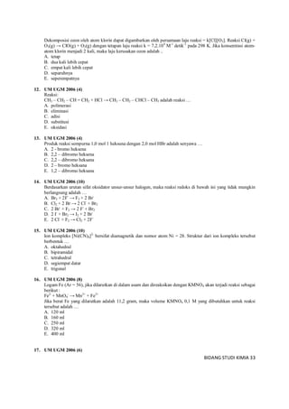 BIDANG STUDI KIMIA 33
Dekomposisi ozon oleh atom klorin dapat digambarkan oleh persamaan laju reaksi = k[Cl][O3]. Reaksi Cl(g) +
O3(g) → ClO(g) + O2(g) dengan tetapan laju reaksi k = 7,2.109
M-1
detik-1
pada 298 K. Jika konsentrasi atom-
atom klorin menjadi 2 kali, maka laju kerusakan ozon adalah ..
A. tetap
B. dua kali lebih cepat
C. empat kali lebih cepat
D. separuhnya
E. seperempatnya
12. UM UGM 2006 (4)
Reaksi:
CH3 – CH2 – CH = CH2 + HCl → CH3 – CH2 – CHCl – CH3 adalah reaksi …
A. polimerasi
B. eliminasi
C. adisi
D. substitusi
E. oksidasi
13. UM UGM 2006 (4)
Produk reaksi sempurna 1,0 mol 1 heksuna dengan 2,0 mol HBr adalah senyawa …
A. 2 - bromo heksena
B. 2,2 – dibromo heksena
C. 2,2 – dibromo heksana
D. 2 – bromo heksana
E. 1,2 – dibromo heksana
14. UM UGM 2006 (10)
Berdasarkan urutan sifat oksidator unsur-unsur halogen, maka reaksi redoks di bawah ini yang tidak mungkin
berlangsung adalah …
A. Br2 + 2F-
→ F2 + 2 Br-
B. Cl2 + 2 Br → 2 Cl-
+ Br2
C. 2 Br-
+ F2 → 2 F-
+ Br2
D. 2 I-
+ Br2 → I2 + 2 Br-
E. 2 Cl-
+ F2 → Cl2 + 2F-
15. UM UGM 2006 (10)
Ion kompleks [Ni(CN)4]2-
bersifat diamagnetik dan nomor atom Ni = 28. Struktur dari ion kompleks tersebut
berbentuk …
A. oktahedral
B. bipiramidal
C. tetrahedral
D. segiempat datar
E. trigonal
16. UM UGM 2006 (8)
Logam Fe (Ar = 56), jika dilarutkan di dalam asam dan direaksikan dengan KMNO4 akan terjadi reaksi sebagai
berikut :
Fe2-
+ MnO4
-
→ Mn2+
+ Fe3+
Jika berat Fe yang dilarutkan adalah 11,2 gram, maka volume KMNO4 0,1 M yang dibutuhkan untuk reaksi
tersebut adalah …
A. 120 ml
B. 160 ml
C. 250 ml
D. 320 ml
E. 400 ml
17. UM UGM 2006 (6)
 