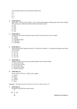 BIDANG STUDI KIMIA 35
Yang merupakan ikatan kovalen koordinasi adalah nomor
A. 1
B. 2
C. 3
D. 4
E. 5
4. SPMB 2006 (10)
Dalam reaksi : 2SO3(g) 2SO2(g) + O2(g). Ternyata pada keadaan setimbang pada suhu tertentu terdapat
20% volume gas O2 maka nilai derajat disosiasi dalam reaksi tersebut
A. 0,75
B. 0,60
C. 0,50
D. 0.35
E. 0.20
5. SPMB 2006 (4)
Di antara senyawa karbon di bawah ini yang memiliki isometri geometri (cistrans) adalah ....
A. C2H2Cl2
B. C3H7OH
C. CH3CHNH2COOH
D. C2H5CHO
E. C2H5COOH
6. SPMB 2006 (6)
Suatu asam lemah HA dengan konsentrasi 0,1 M terionisasi sebanyak 1 %, tetapan kesetimbangan asam lemah
tersebut adalah
A. 2,5 x 10-7
B. 5,0 x 10-7
C. 1,0 x 10-7
D. 1,0 x 10-7
E. 2,5 x 10-7
7. SPMB 2006 (7)
Bilangan oksidasi kromium yang sama pada pasangan senyawa berikut adalah
A. K2Cr2O7 dan Cr2O3
B. K2Cr2O7 dan Cr(OH)4
-
C. K2CrO4 dan Cr2O3
D. K2CrO4 dan Cr(OH)4
-
E. Cr(OH)4
-
dan Cr2O3
8. SPMB 2006 (12)
Dalam reaksi inti N14
7 (, x) O14
8 , maka x adalah ....
A. neutron
B. proton
C. elektron
D. positron
E. sinar 
Petunjuk C : dipergunakan dalam menjawab soal nomor 9 sampai ke nomor 10
9. SPMB 2006 (4)
Pernyataan yang tidak benar untuk senyawa
H
|
CH3  C  CH3
|
OH
 