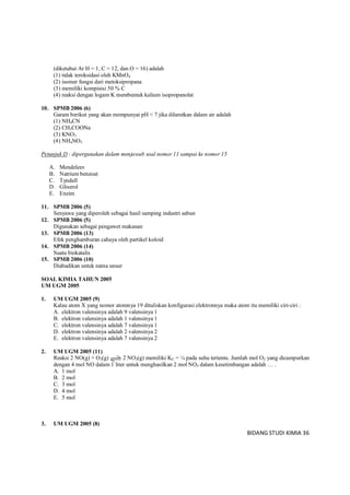 BIDANG STUDI KIMIA 36
(diketahui Ar H = 1, C = 12, dan O = 16) adalah
(1) tidak teroksidasi oleh KMnO4
(2) isomer fungsi dari metoksipropana
(3) memiliki kompisisi 50 % C
(4) reaksi dengan logam K membentuk kalium isopropanolat
10. SPMB 2006 (6)
Garam berikut yang akan mempunyai pH < 7 jika dilarutkan dalam air adalah
(1) NH4CN
(2) CH3COONa
(3) KNO3
(4) NH4NO3
Petunjuk D : dipergunakan dalam menjawab soal nomor 11 sampai ke nomor 15
A. Mendeleev
B. Natrium benzoat
C. Tyndall
D. Gliserol
E. Enzim
11. SPMB 2006 (5)
Senyawa yang diperoleh sebagai hasil samping industri sabun
12. SPMB 2006 (5)
Digunakan sebagai pengawet makanan
13. SPMB 2006 (13)
Efek penghamburan cahaya oleh partikel koloid
14. SPMB 2006 (14)
Suatu biokatalis
15. SPMB 2006 (10)
Diabadikan untuk nama unsur
SOAL KIMIA TAHUN 2005
UM UGM 2005
1. UM UGM 2005 (9)
Kalau atom X yang nomor atomnya 19 dituliskan konfigurasi elektronnya maka atom itu memiliki ciri-ciri :
A. elektron valensinya adalah 9 valensinya 1
B. elektron valensinya adalah 1 valensinya 1
C. elektron valensinya adalah 7 valensinya 1
D. elektron valensinya adalah 2 valensinya 2
E. elektron valensinya adalah 7 valensinya 2
2. UM UGM 2005 (11)
Reaksi 2 NO(g) + O2(g) 2 NO2(g) memiliki KC = ¼ pada suhu tertentu. Jumlah mol O2 yang dicampurkan
dengan 4 mol NO dalam 1 liter untuk menghasilkan 2 mol NO2 dalam kesetimbangan adalah … .
A. 1 mol
B. 2 mol
C. 3 mol
D. 4 mol
E. 5 mol
3. UM UGM 2005 (8)
 
