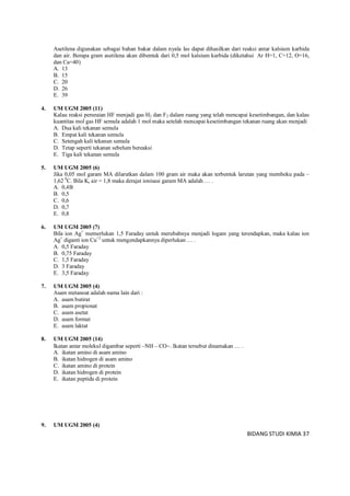 BIDANG STUDI KIMIA 37
Asetilena digunakan sebagai bahan bakar dalam nyala las dapat dihasilkan dari reaksi antar kalsium karbida
dan air. Berapa gram asetilena akan dibentuk dari 0,5 mol kalsium karbida (diketahui Ar H=1, C=12, O=16,
dan Ca=40)
A. 13
B. 15
C. 20
D. 26
E. 39
4. UM UGM 2005 (11)
Kalau reaksi peruraian HF menjadi gas H2 dan F2 dalam ruang yang telah mencapai kesetimbangan, dan kalau
kuantitas mol gas HF semula adalah 1 mol maka setelah mencapai kesetimbangan tekanan ruang akan menjadi
A. Dua kali tekanan semula
B. Empat kali tekanan semula
C. Setengah kali tekanan semula
D. Tetap seperti tekanan sebelum bereaksi
E. Tiga kali tekanan semula
5. UM UGM 2005 (6)
Jika 0,05 mol garam MA dilarutkan dalam 100 gram air maka akan terbentuk larutan yang membeku pada –
1,62 0
C. Bila Kr air = 1,8 maka derajat ionisasi garam MA adalah … .
A. 0,4B
B. 0,5
C. 0,6
D. 0,7
E. 0,8
6. UM UGM 2005 (7)
Bila ion Ag+
memerlukan 1,5 Faraday untuk merubahnya menjadi logam yang terendapkan, maka kalau ion
Ag+
diganti ion Cu+2
untuk mengendapkannya diperlukan … .
A. 0,5 Faraday
B. 0,75 Faraday
C. 1,5 Faraday
D. 3 Faraday
E. 3,5 Faraday
7. UM UGM 2005 (4)
Asam metanoat adalah nama lain dari :
A. asam butirat
B. asam propionat
C. asam asetat
D. asam format
E. asam laktat
8. UM UGM 2005 (14)
Ikatan antar molekul digambar seperti –NH – CO. Ikatan tersebut dinamakan … .
A. ikatan amino di asam amino
B. ikatan hidrogen di asam amino
C. ikatan amino di protein
D. ikatan hidrogen di protein
E. ikatan peptida di protein
9. UM UGM 2005 (4)
 