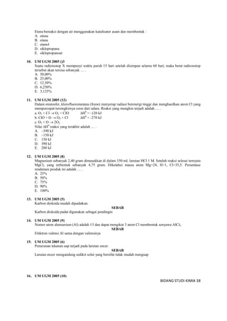 BIDANG STUDI KIMIA 38
Etena bereaksi dengan air menggunakan katalisator asam dan membentuk :
A. etuna
B. etana
C. etanol
D. siklopropana
E. siklopropanoat
10. UM UGM 2005 ()3
Suatu radioisotop X mempunyi waktu paruh 15 hari setelah disimpan selama 60 hari, maka berat radioisotop
tersebut akan tersisa sebanyak … .
A. 50,00%
B. 25,00%
C. 12,50%
D. 6,250%
E. 3,125%
11. UM UGM 2005 (12)
Dalam stratosfer, klorofluorometana (freon) menyerap radiasi berenergi tinggi dan menghasilkan atom Cl yang
mempercepat tersingkirnya ozon dari udara. Reaksi yang mungkin terjadi adalah … .
a. O3 + Cl  O2 + ClO H0
= -120 kJ
b. ClO + O  O2 + Cl H0
= -270 kJ
c. O3 + O  2O2
Nilai H0
reaksi yang terakhir adalah … .
A. –390 kJ
B. –150 kJ
C. 150 kJ
D. 390 kJ
E. 200 kJ
12. UM UGM 2005 (8)
Magnesium sebanyak 2,40 gram dimasukkan di dalam 350 mL larutan HCl 1 M. Setelah reaksi selesai ternyata
MgCl2 yang terbentuk sebanyak 4,75 gram. Diketahui massa atom Mg=24, H=1, Cl=35,5. Persentase
rendemen produk ini adalah … .
A. 25%
B. 50%
C. 75%
D. 90%
E. 100%
13. UM UGM 2005 (5)
Karbon dioksida mudah dipadatkan.
SEBAB
Karbon dioksida padat digunakan sebagai pendingin
14. UM UGM 2005 (9)
Nomor atom alumunium (Al) adalah 13 dan dapat mengikat 3 atom Cl membentuk senyawa AlCl3.
SEBAB
Elektron valensi Al sama dengan valensinya
15. UM UGM 2005 (6)
Penurunan tekanan uap terjadi pada larutan encer.
SEBAB
Larutan encer mengandung sedikit solut yang bersifat tidak mudah menguap
16. UM UGM 2005 (10)
 