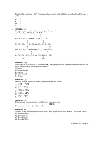 BIDANG STUDI KIMIA 40
CH3 CH3
Diketahui Ka asam laktat = 104
. Perbandingan [asam laktat] dan [Na lakt3at] agar dihasilkan pH larutan = 4
adalah :
A. 1 : 1
B. 1 : 2
C. 1 : 3
D. 2 : 3
E. 3 : 2
4. SPMB 2005 (4)
Pasangan senyawa berikut ini berisomer fungsional, kecuali ....
A. CH3 – CH2 – OH dan CH3 – O – CH3
B. CH3 – CH2 – C – OH dan CH3 – C – O – CH3
C. CH3 – CH2 – C – O – CH3 dan CH3 – C – O – CH3
D. CH3 – CH2 – C – CH3 dan CH3 – CH2 – CH2 – C – H
E. CH3 – CH – CH2 – C – H dan CH3 – CH – C – CH3
5. SPMB 2005 (10)
Suatu cuplikan gas dilewatkan ke dalam larutan K2Cr2O7 yang diasamkan, warna larutan tersebut berubah dari
jingga menjadi hijau. Cuplikan gas tersebut adalah ....
A. argon
B. karbon dioksida
C. nitrogen
D. sulfur dioksida
E. oksigen
6. SPMB 2005 (3)
Manakah di antara transmutasi berikut yang menghasilkan inti helium?
A. PbPb 218
81
214
82 
B. Mg24
12
24
13 Al  .
C. RaT 226
88
230
90 h 
D. PoB 214
84
214
83 i 
E. UU 235
92
239
92 
7. SPMB 2005 (9)
Dua atom yang merupakan isotop memiliki nomor massa yang sama.
SEBAB
Nomor massa merupakan jumlah proton dan neutron
8. SPMB 2005 (8)
Senyawa berikut yang mengandung jumlah atom C sama dengan jumlah atom O dalam 2 mol H2SO4 adalah :
(1) 1 mol Ca3(PO4)2
(2) 2 mol Na3C2O4
(3) 2 mol KMnO4
(4) 1 mol Fe(NO3)2
O O
O O
O O
OO
 