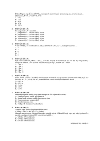 BIDANG STUDI KIMIA 42
Dalam 50 gram pupuk urea (CO(NH2)2) terdapat 21 gram nitrogen. Kemurnian pupuk tersebut adalah…
(diketahui Ar N=14, C=12, O=16, H=1)
A. 42%
B. 75%
C. 80%
D. 90%
E. 100%
3. UM UGM 2004 (9)
Ion yang ditulis 35A–1
adalah ion…
A. yang memiliki 1 elektron di kulit terluar
B. yang memiliki 4 elektron di kulit terluar
C. yang memiliki 6 elektron di kulit terluar
D. yang memiliki 7 elektron di kulit terluar
E. yang memiliki 8 elektron di kulit terluar
4. UM UGM 2004 (6)
V mL NaOH 0,3 M ditambah 2V mL CH3COOH 0,3 M, kalau pKa=5, maka pH larutannya…
A. 4
B. 5
C. 6
D. 7
E. 8
5. UM UGM 2004 (7)
Pada reaksi redoks Br2  Br–1
+ BrO3
–
, kalau Br2 menjadi Br menerima X elektron dan Br2 menjadi BrO3
–
melepas Y elektron, kalau X dan Y dinyatakan dengan angka, maka X dan Y adalah…
A. 1 dan 3
B. 1 dan 5
C. 2 dan 5
D. 2 dan 8
E. 2 dan 10
6. UM UGM 2004 (6)
Suatu larutan gliserin, C3H5(OH)3 dibuat dengan melarutkan 45,0 g senyawa tersebut dalam 100g H2O, jika
diketahui Ar C=12, O=16, dan H=1, maka molalitas gliserin dalam larutan tersebut adalah…
A. 0,081 m
B. 0,310 m
C. 31,0 m
D. 4.89 m
E. 8.10 m
7. UM UGM 2004 (10)
Diantara pernyataan berikut yang bukan merupakan sifat logam alkali adalah…
A. Persenyawaannya mudah larut dalam air
B. Sangat lunak sehingga mudah diiris dengan pisau
C. Unsur-unsur yang sangat reaktif
D. Reduktor air yang baik
E. Terdapat di alam dalam keadaan bebas
8. UM UGM 2004 (2)
Amoniak dapat dibakar dengan persamaan reaksi
4 NH3(g) + 5 O2(g)  4 NO(g) + 6 H2O(g)
Jika pada waktu tertentu diketahui laju reaksi amoniak sebesar 0,24 mol/L/detik, maka laju reaksi oksigen (O2)
dan laju reaksi pembentukan H2O berturut-turut adalah…
A. 0,24 dan 0,36 mol/L/detik
B. 0,30 dan 0,24 mol/L/detik
C. 0,36 dan 0,30 mol/L/detik
 