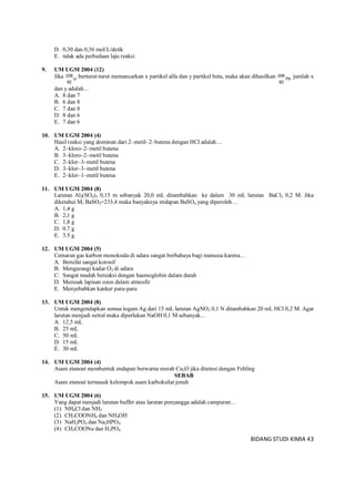 BIDANG STUDI KIMIA 43
D. 0,30 dan 0,36 mol/L/detik
E. tidak ada perbedaan laju reaksi
9. UM UGM 2004 (12)
Jika U
92
238 berturut-turut memancarkan x partikel alfa dan y partikel beta, maka akan dihasilkan Pb
82
206 jumlah x
dan y adalah…
A. 8 dan 7
B. 6 dan 8
C. 7 dan 8
D. 8 dan 6
E. 7 dan 6
10. UM UGM 2004 (4)
Hasil reaksi yang dominan dari 2–metil–2–butena dengan HCl adalah…
A. 2–kloro–2–metil butena
B. 3–kloro–2–metil butena
C. 2–klor–3–metil butena
D. 3–klor–3–metil butena
E. 2–klor–1–metil butena
11. UM UGM 2004 (8)
Larutan Al2(SO4)3 0,15 m sebanyak 20,0 mL ditambahkan ke dalam 30 mL larutan BaCl2 0,2 M. Jika
diketahui Mr BaSO4=233,4 maka banyaknya endapan BaSO4 yang diperoleh…
A. 1,4 g
B. 2,1 g
C. 1,8 g
D. 0.7 g
E. 3.5 g
12. UM UGM 2004 (5)
Cemaran gas karbon monoksida di udara sangat berbahaya bagi manusia karena…
A. Bersifat sangat korosif
B. Mengurangi kadar O2 di udara
C. Sangat mudah bereaksi dengan haemoglobin dalam darah
D. Merusak lapisan ozon dalam atmosfir
E. Menyebabkan kanker paru-paru
13. UM UGM 2004 (8)
Untuk mengendapkan semua logam Ag dari 15 mL larutan AgNO3 0,1 N ditambahkan 20 mL HCl 0,2 M. Agar
larutan menjadi netral maka diperlukan NaOH 0,1 M sebanyak…
A. 12,5 mL
B. 25 mL
C. 50 mL
D. 15 mL
E. 30 mL
14. UM UGM 2004 (4)
Asam etanoat membentuk endapan berwarna merah Cu2O jika ditetesi dengan Fehling
SEBAB
Asam etanoat termasuk kelompok asam karboksilat jenuh
15. UM UGM 2004 (6)
Yang dapat menjadi larutan buffer atau larutan penyangga adalah campuran…
(1) NH4Cl dan NH3
(2) CH3COONH4 dan NH4OH
(3) NaH2PO4 dan Na2HPO4
(4) CH3COONa dan H3PO4
 