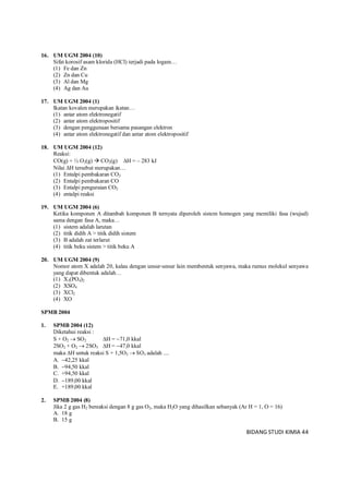 BIDANG STUDI KIMIA 44
16. UM UGM 2004 (10)
Sifat korosif asam klorida (HCl) terjadi pada logam…
(1) Fe dan Zn
(2) Zn dan Cu
(3) Al dan Mg
(4) Ag dan Au
17. UM UGM 2004 (1)
Ikatan kovalen merupakan ikatan…
(1) antar atom elektronegatif
(2) antar atom elektropositif
(3) dengan penggunaan bersama pasangan elektron
(4) antar atom elektronegatif dan antar atom elektropositif
18. UM UGM 2004 (12)
Reaksi:
CO(g) + ½ O2(g)  CO2(g) H = – 283 kJ
Nilai H tersebut merupakan…
(1) Entalpi pembakaran CO2
(2) Entalpi pembakaran CO
(3) Entalpi penguraian CO2
(4) entalpi reaksi
19. UM UGM 2004 (6)
Ketika komponen A ditambah komponen B ternyata diperoleh sistem homogen yang memiliki fasa (wujud)
sama dengan fasa A, maka…
(1) sistem adalah larutan
(2) titik didih A > titik didih sistem
(3) B adalah zat terlarut
(4) titik beku sistem > titik beku A
20. UM UGM 2004 (9)
Nomor atom X adalah 20, kalau dengan unsur-unsur lain membentuk senyawa, maka rumus molekul senyawa
yang dapat dibentuk adalah…
(1) X3(PO4)2
(2) XSO4
(3) XCl2
(4) XO
SPMB 2004
1. SPMB 2004 (12)
Diketahui reaksi :
S + O2  SO2 H = 71,0 kkal
2SO2 + O2  2SO3 H = 47,0 kkal
maka H untuk reaksi S + 1,5O2  SO3 adalah ....
A. 42,25 kkal
B. 94,50 kkal
C. +94,50 kkal
D. 189,00 kkal
E. +189,00 kkal
2. SPMB 2004 (8)
Jika 2 g gas H2 bereaksi dengan 8 g gas O2, maka H2O yang dihasilkan sebanyak (Ar H = 1, O = 16)
A. 18 g
B. 15 g
 