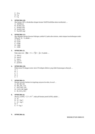 BIDANG STUDI KIMIA 45
C. 10 g
D. 9 g
E. 6 g
3. SPMB 2004 (10)
Jika larutan AICl3, direaksikan dengan larutan NaOH berlebihan akan membentuk ....
A. Al(OH)3(s)
B. H2AlO2 (aq)
C. NaAlO4 (aq)
D. NaAlO2 (aq)
E. Na3AlO2 (aq)
4. SPMB 2004 (11)
Jika diketahui derajat disosiasi hidrogen yodida 0,5 pada suhu tertentu, maka tetapan kesetimbangan reaksi
2HI H2 + I2 adalah ....
A. 0,125
B. 0,250
C. 0,500
D. 1,000
E. 2,000
5. SPMB 2004 (3)
Pada reaksi inti : Be9
4 + X  C12
6 + n1
0 , X adalah ....
A. sinar 
B. sinar 
C. sinar 
D. sinar X
E. positron
6. SPMB 2004 (10)
Dalam atom Ni dengan nomor atom 28 terdapat elektron yang tidak berpasangan sebanyak ....
A. 1
B. 2
C. 3
D. 4
E. 5
7. SPMB 2004 (1)
Deretan senyawa berikut ini tergolong senyawa kovalen, kecuali ....
A. HF, HCl, HI
B. BH3, BF3, CO2
C. H2O, NH3, CO2
D. Li2O, CaO, MgO
E. IF5, CCl4, ClF3
8. SPMB 2004 (6)
Jika KSP L(OH)3 = 2,7 x 1015
, maka pH larutan jenuh L(OH)3 adalah ....
A. 10
B. 10 + log 3
C. 10  log 3
D. 9
E. 9 + log 3
9. SPMB 2004 (6)
 