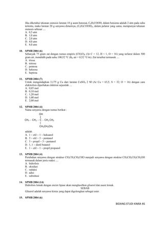 BIDANG STUDI KIMIA 46
Jika diketahui tekanan osmosis larutan 10 g asam benzoat, C6H5COOH, dalam benzena adalah 2 atm pada suhu
tertentu, maka larutan 20 g senyawa dimernya, (C6H5COOH)2, dalam pelarut yang sama, mempunyai tekanan
osmosis sebesar ....
A. 0,5 atm
B. 1,0 atm
C. 2,0 atm
D. 4,0 atm
E. 8,0 atm
10. SPMB 2004 (6)
Sebanyak 75 gram zat dengan rumus empiris (CH2O)n (Ar C = 12, H = 1, O = 16) yang terlarut dalam 500
gram air, mendidih pada suhu 100,52 C (Kb air = 0,52 C/m). Zat tersebut termasuk ....
A. triosa
B. tetrosa
C. pentosa
D. heksosa
E. heptosa
11. SPMB 2004 (7)
Untuk mengendapkan 3,175 g Cu dari larutan CuSO4 2 M (Ar Cu = 63,5; S = 32; O = 16) dengan cara
elektrolisis diperlukan elektron sejumlah ....
A. 0,05 mol
B. 0,10 mol
C. 1,20 mol
D. 1,00 mol
E. 2,00 mol
12. SPMB 2004 (4)
Nama senyawa dengan rumus berikut :
adalah
A. 1  etil  1  heksanol
B. 3  etil  3  pentanol
C. 3  propil  3  pentanol
D. 1, 1  dietil butanol
E. 1  etil  1  propil propanol
13. SPMB 2004 (4)
Perubahan senyawa dengan struktur CH3CH2CH2CHO menjadi senyawa dengan struktur CH3CH2CH2CH2OH
termasuk dalam jenis reaksi ....
A. hidrolisis
B. oksidasi
C. reduksi
D. adisi
E. substitusi
14. SPMB 2004 (14)
Hidrolisis lemak dengan enzim lipase akan menghasilkan gliserol dan asam lemak.
SEBAB
Gliserol adalah senyawa kimia yang dapat digolongkan sebagai ester.
15. SPMB 2004 (6)
OH
|
CH3  CH2  C  CH2 CH3
|
CH2CH2CH3
 