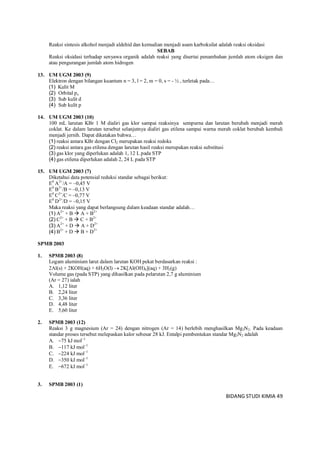 BIDANG STUDI KIMIA 49
Reaksi sintesis alkohol menjadi aldehid dan kemudian menjadi asam karboksilat adalah reaksi oksidasi
SEBAB
Reaksi oksidasi terhadap senyawa organik adalah reaksi yang disertai penambahan jumlah atom oksigen dan
atau pengurangan jumlah atom hidrogen
13. UM UGM 2003 (9)
Elektron dengan bilangan kuantum n = 3, l = 2, m = 0, s = - ½ , terletak pada…
(1) Kulit M
(2) Orbital px
(3) Sub kulit d
(4) Sub kulit p
14. UM UGM 2003 (10)
100 mL larutan KBr 1 M dialiri gas klor sampai reaksinya sempurna dan larutan berubah menjadi merah
coklat. Ke dalam larutan tersebut selanjutnya dialiri gas etilena sampai warna merah coklat berubah kembali
menjadi jernih. Dapat dikatakan bahwa…
(1) reaksi antara KBr dengan Cl2 merupakan reaksi redoks
(2) reaksi antara gas etilena dengan larutan hasil reaksi merupakan reaksi substitusi
(3) gas klor yang diperlukan adalah 1, 12 L pada STP
(4) gas etilena diperlukan adalah 2, 24 L pada STP
15. UM UGM 2003 (7)
Diketahui data potensial reduksi standar sebagai berikut:
E0
A2+
/A = –0,45 V
E0
B2+
/B = –0,13 V
E0
C2+
/C = –0,77 V
E0
D2+
/D = –0,15 V
Maka reaksi yang dapat berlangsung dalam keadaan standar adalah…
(1) A2+
+ B  A + B2+
(2) C2+
+ B  C + B2+
(3) A2+
+ D  A + D2+
(4) B2+
+ D  B + D2+
SPMB 2003
1. SPMB 2003 (8)
Logam aluminium larut dalam larutan KOH pekat berdasarkan reaksi :
2Al(s) + 2KOH(aq) + 6H2O(l)  2K[Al(OH)4](aq) + 3H2(g)
Volume gas (pada STP) yang dihasilkan pada pelarutan 2,7 g aluminium
(Ar = 27) ialah
A. 1,12 liter
B. 2,24 liter
C. 3,36 liter
D. 4,48 liter
E. 5,60 liter
2. SPMB 2003 (12)
Reaksi 3 g magnesium (Ar = 24) dengan nitrogen (Ar = 14) berlebih menghasilkan Mg3N2. Pada keadaan
standar proses tersebut melepaskan kalor sebesar 28 kJ. Entalpi pembentukan standar Mg3N2 adalah
A. 75 kJ mol1
B. 117 kJ mol1
C. 224 kJ mol1
D. 350 kJ mol1
E. 672 kJ mol1
3. SPMB 2003 (1)
 
