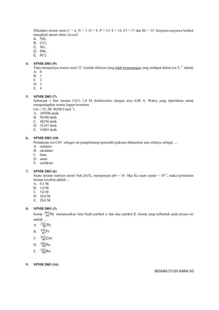 BIDANG STUDI KIMIA 50
Diketahui nomor atom C = 6, N = 7, O = 8, P = 15, S = 16, Cl = 17 dan Br = 35. Senyawa-senyawa berikut
mengikuti aturan oktet, kecuali
A. NH3
B. CCl2
C. SO2
D. PBr3
E. PCl5
4. SPMB 2003 (9)
Titan mempunyai nomor atom 22. Jumlah elektron yang tidak berpasangan yang terdapat dalam ion T1
3+
adalah
A. 0
B. 1
C. 2
D. 3
E. 4
5. SPMB 2003 (7)
Sebanyak 1 liter larutan CrCl3 1,0 M dielektrolisis dengan arus 6,00 A. Waktu yang diperlukan untuk
mengendapkan semua logam kromium
(Ar = 52, HF 96500 Cmol1
)
A. 289500 detik
B. 96500 detik
C. 48250 detik
D. 32167 detik
E. 16083 detik
6. SPMB 2003 (10)
Pemakaian ion ClO
sebagai zat pengelantang (pemutih) pakaian didasarkan atas sifatnya sebagai ....
A. reduktor
B. oksidator
C. basa
D. asam
E. surfaktan
7. SPMB 2003 (6)
Suatu larutan natrium asetat NaC2H3O2, mempunyai pH = 10. Jika Ka asam asetat = 105
, maka kemolaran
larutan tersebut adalah ....
A. 0,1 M
B. 1,0 M
C. 5,0 M
D. 10,0 M
E. 20,0 M
8. SPMB 2003 (3)
Isotop Pu242
94
memancarkan lima buah partikel  dan dua partikel . Isotop yang terbentuk pada proses ini
adalah ....
A. Th232
90
B. Fr220
87
C. Cm247
96
D. Pu244
96
E. Rn222
86
9. SPMB 2003 (16)
 