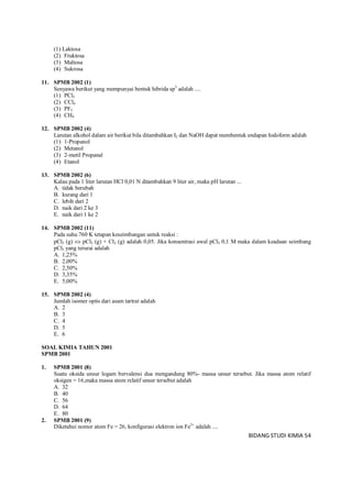 BIDANG STUDI KIMIA 54
(1) Laktosa
(2) Fruktosa
(3) Maltosa
(4) Sukrosa
11. SPMB 2002 (1)
Senyawa berikut yang mempunyai bentuk hibrida sp3
adalah ....
(1) PCl5
(2) CCl4
(3) PF5
(4) CH4
12. SPMB 2002 (4)
Larutan alkohol dalam air berikut bila ditambahkan I2 dan NaOH dapat membentuk endapan Iodoform adalah
(1) 1-Propanol
(2) Metanol
(3) 2-metil Propanal
(4) Etanol
13. SPMB 2002 (6)
Kalau pada 1 liter larutan HCl 0,01 N ditambahkan 9 liter air, maka pH larutan ...
A. tidak berubah
B. kurang dari 1
C. lebih dari 2
D. naik dari 2 ke 3
E. naik dari 1 ke 2
14. SPMB 2002 (11)
Pada suhu 760 K tetapan keseimbangan untuk reaksi :
pCl5 (g)  pCl3 (g) + Cl2 (g) adalah 0,05. Jika konsentrasi awal pCl5 0,1 M maka dalam keadaan seimbang
pCl5 yang terurai adalah
A. 1,25%
B. 2,00%
C. 2,50%
D. 3,35%
E. 5,00%
15. SPMB 2002 (4)
Jumlah isomer optis dari asam tartrat adalah
A. 2
B. 3
C. 4
D. 5
E. 6
SOAL KIMIA TAHUN 2001
SPMB 2001
1. SPMB 2001 (8)
Suatu oksida unsur logam bervalensi dua mengandung 80%- massa unsur tersebut. Jika massa atom relatif
oksigen = 16,maka massa atom relatif unsur tersebut adalah
A. 32
B. 40
C. 56
D. 64
E. 80
2. SPMB 2001 (9)
Diketahui nomor atom Fe = 26, konfigurasi elektron ion Fe3+
adalah ....
 