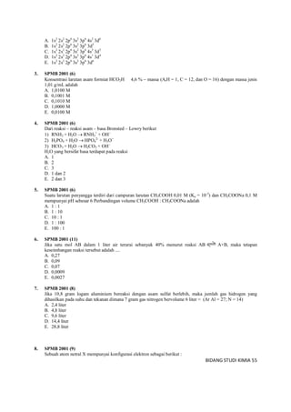 BIDANG STUDI KIMIA 55
A. 1s2
2s2
2p6
3s2
3p6
4s2
3d6
B. 1s2
2s2
2p6
3s2
3p6
3d5
C. 1s2
2s2
2p6
3s2
3p6
4s3
3d3
D. 1s2
2s2
2p6
3s2
3p6
4s1
3d4
E. 1s2
2s2
2p6
3s2
3p6
3d6
3. SPMB 2001 (6)
Konsentrasi larutan asam formiat HCO2H 4,6 %  massa (ArH = 1, C = 12, dan O = 16) dengan massa jenis
1,01 g/mL adalah
A. 1,0100 M
B. 0,1001 M
C. 0,1010 M
D. 1,0000 M
E. 0,0100 M
4. SPMB 2001 (6)
Dari reaksi – reaksi asam – basa Bronsted – Lowry berikut
1) RNH2 + H2O  RNH3
+
+ OH
2) H2PO4 + H2O  HPO4
2-
+ H3O+
3) HCO3 + H2O  H2CO3 + OH
H2O yang bersifat basa terdapat pada reaksi
A. 1
B. 2
C. 3
D. 1 dan 2
E. 2 dan 3
5. SPMB 2001 (6)
Suatu larutan penyangga terdiri dari campuran larutan CH3COOH 0,01 M (Ka = 10-5
) dan CH2COONa 0,1 M
mempunyai pH sebesar 6 Perbandingan volume CH3COOH : CH3COONa adalah
A. 1 : 1
B. 1 : 10
C. 10 : 1
D. 1 : 100
E. 100 : 1
6. SPMB 2001 (11)
Jika satu mol AB dalam 1 liter air terurai sebanyak 40% menurut reaksi AB A+B, maka tetapan
keseimbangan reaksi tersebut adalah ....
A. 0,27
B. 0,09
C. 0,07
D. 0,0009
E. 0,0027
7. SPMB 2001 (8)
Jika 10,8 gram logam aluminium bereaksi dengan asam sulfat berlebih, maka jumlah gas hidrogen yang
dihasilkan pada suhu dan tekanan dimana 7 gram gas nitrogen bervolume 6 liter = (Ar Al = 27; N = 14)
A. 2,4 liter
B. 4,8 liter
C. 9,6 liter
D. 14,4 liter
E. 28,8 liter
8. SPMB 2001 (9)
Sebuah atom netral X mempunyai konfigurasi elektron sebagai berikut :
 