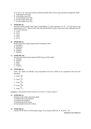 BIDANG STUDI KIMIA 56
Is2
2s2
2p6
3s2
3p5
. Jika unsur tersebut membentuk hidrida maka senyawa yang terbentuk kemungkinan adalah
A. ionik dengan rumus XH2
B. ionik dengan rumus XH
C. kovalen dengan rumus XH2
D. kovalen dengan rumus XH
E. kovalen dengan rumus XH3
9. SPMB 2001 (8)
Sejumlah tertentu muatan listrik dapat mengendapkan 2,7 gram aluminium (Ar Al = 27) dari larutan yang
mengandung ion Al3+
. Muatan listrik yang sama bila dialirkan ke dalam larutan asam akan meghasilkan gas H2
(00
C,1 atm) sebanyak
A. 2,24 L
B. 3,36 L
C. 4,48 L
D. 5,60 L
E. 6,72 L
10. SPMB 2001 (4)
Reaksi antara asam organik dengan alkohol dinamakan reaksi
A. asterifikasi
B. alkoholisis
C. hidrolisis
D. oksidator
E. dehidrasi
11. SPMB 2001 (10)
Senyawa yang dapat bereaksi dengan NaOH maupun H2SO4 adalah
A. Cd(OH)2
B. Fe(OH)3
C. HNO3
D. H3PO3
E. Al (OH)3
12. SPMB 2001 (3)
Isotop 14
6 C adalah zat radioaktif yang menyinarkan sinar beta. Setelah zat ini melepaskan sinar beta akan
dihasilkan
A. isotop 14
6 C
B. isotop
13
6 C
C. isotop
14
7 N
D. isotop
16
8 O
E. isotop
12
6 C
Petunjuk C : dipergunakan dalam menjawab soal nomor 13 sampai dengan 15
13. SPMB 2001 (4)
Pasangan isomer fungsi yang benar adalah
(1) propanol dan asam propanoat
(2) propanol dan propanon
(3) propanal dan metil etanoat
(4) asam propanoat dan metil etanoat
14. SPMB 2001 (6)
Larutan 100 mL HCN 0,14 M dicampur dengan 70 mL larutan NaOH 0,01 M. Ka HCN = 10-9
 