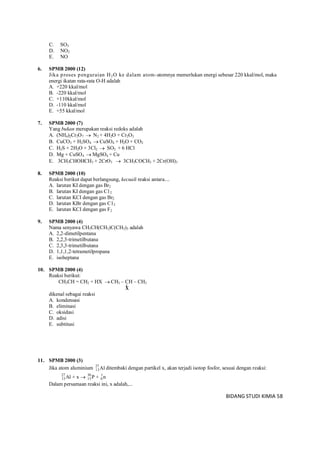 BIDANG STUDI KIMIA 58
C. SO3
D. NO2
E. NO
6. SPMB 2000 (12)
Jika proses penguraian H2O ke dalam atom-atomnya memerlukan energi sebesar 220 kkal/mol, maka
energi ikatan rata-rata O-H adalah
A. +220 kkal/mol
B. -220 kkal/mol
C. +110kkal/mol
D. -110 kkal/mol
E. +55 kkal/mol
7. SPMB 2000 (7)
Yang bukan merupakan reaksi redoks adalah
A. (NH4)2Cr2O7  N2 + 4H2O + Cr2O3
B. CuCO3 + H2SO4  CuSO4 + H2O + CO2
C. H2S + 2H2O + 3Cl2  SO2 + 6 HCl
D. Mg + CuSO4  MgSO4 + Cu
E. 3CH3CHOHCH3 + 2CrO3  3CH3COCH3 + 2Cr(OH)3
8. SPMB 2000 (10)
Reaksi berikut dapat berlangsung, kecuali reaksi antara....
A. larutan KI dengan gas Br2
B. larutan KI dengan gas C12
C. larutan KCI dengan gas Br2
D. larutan KBr dengan gas C12
E. larutan KCI dengan gas F2
9. SPMB 2000 (4)
Nama senyawa CH3CH(CH3)C(CH3)3 adalah
A. 2,2-dimetilpentana
B. 2,2,3-trimetilbutana
C. 2,3,3-trimetilbutana
D. 1,1,1,2-tetrametilpropana
E. isoheptana
10. SPMB 2000 (4)
Reaksi berikut:
CH3CH = CH2 + HX  CH3 – CH – CH3
X
dikenal sebagai reaksi
A. kondensasi
B. eliminasi
C. oksidasi
D. adisi
E. subtitusi
11. SPMB 2000 (3)
Jika atom aluminium 27
13Al ditembaki dengan partikel x, akan terjadi isotop fosfor, sesuai dengan reaksi:
27 30 1
13 15 0Al + x P + n
Dalam persamaan reaksi ini, x adalah,...
 