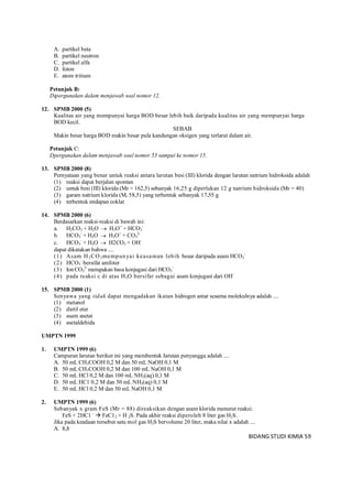 BIDANG STUDI KIMIA 59
A. partikel beta
B. partikel neutron
C. partikel alfa
D. foton
E. atom tritium
Petunjuk B:
Dipergunakan dalam menjawab soal nomor 12.
12. SPMB 2000 (5)
Kualitas air yang mempunyai harga BOD besar lebih baik daripada kualitas air yang mempunyai harga
BOD kecil.
SEBAB
Makin besar harga BOD makin besar pula kandungan oksigen yang terlarut dalam air.
Petunjuk C:
Dpergunakan dalam menjawab soal nomor 53 sampai ke nomor 15.
13. SPMB 2000 (8)
Pernyataan yang benar untuk reaksi antara larutan besi (III) klorida dengan larutan natrium hidroksida adalah
(1) reaksi dapat berjalan spontan
(2) untuk besi (III) klorida (Mr = 162,5) sebanyak 16,25 g diperlukan 12 g natrium hidroksida (Mr = 40)
(3) garam natrium klorida (Mr 58,5) yang terbentuk sebanyak 17,55 g
(4) terbentuk endapan coklat
14. SPMB 2000 (6)
Berdasarkan reaksi-reaksi di bawah ini:
a. H2CO3 + H2O  H3O+
+ HCO3
-
b. HCO3
-
+ H2O  H3O+
+ CO3
2-
c. HCO3
-
+ H2O  H2CO3 + OH-
dapat dikatakan bahwa ....
(1) Asam H2CO3mempunyai keasaman lebih besar daripada asam HCO3
-
(2) HCO3
-
bersifat amfoter
(3) IonCO3
2-
merupakan basa konjugasi dari HCO3
-
(4) pada reaksi c di atas H2O bersifat sebagai asam konjugasi dari OH-
15. SPMB 2000 (1)
Senyawa yang tidak dapat mengadakan ikatan hidrogen antar sesama molekulnya adalah ....
(1) metanol
(2) dietil eter
(3) asam asetat
(4) asetaldehida
UMPTN 1999
1. UMPTN 1999 (6)
Campuran larutan berikut ini yang membentuk Iarutan penyangga adalah ....
A. 50 mL CH3COOH 0,2 M dan 50 mL NaOH 0,1 M
B. 50 mL CH3COOH 0,2 M dan 100 mL NaOH 0,1 M
C. 50 mL HCl 0,2 M dan 100 mL NH3(aq) 0,1 M
D. 50 mL HC1 0,2 M dan 50 mL NH3(aq) 0,1 M
E. 50 mL HCl 0,2 M dan 50 mL NaOH 0,1 M
2. UMPTN 1999 (6)
Sebanyak x gram FeS (Mr = 88) direaksikan dengan asam klorida menurut reaksi:
FeS + 2HC1 -
 FeC12 + H 2S. Pada akhir reaksi diperoleh 8 liter gas H2S.
Jika pada keadaan tersebut satu mol gas H2S bervolume 20 liter, maka nilai x adalah ....
A. 8,8
 