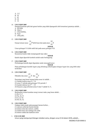 BIDANG STUDI KIMIA 6
A. 112
B. 56
C. 42
D. 28
E. 14
14. UM UNDIP 2009
Derajad keasaman (pH) dari garam berikut yang tidak dipengaruhi oleh konsentrasi garamnya adalah…
A. HCOOK
B. NH4C1
C. CH3COONH4
D. Na2S
E. (NH4)2SO4
15. UM UNDIP 2009
Energi ionisasi unsur P
15
31
lebih besar dari pada unsur S
16
32
SEBAB
Unsur golongan VA lebih stabil dari pada unsur golongan VIA
16. UM UNDIP 2009
Konsentrasi katalis tidak mempengaruhi laju reaksi
SEBAB
Katalis dapat diperoleh kembali setelah reaksi berlangsung
17. UM UNDIP 2009
Perlindungan katodik dapat digunakan untuk mencegah korosi
SEBAB
Pada perlindungan katodik logam yang dilindungi dihubungkan dengan logam lain yang lebih sukar
teroksidasi
18. UM UNDIP 2009
Diketahui dua unsur X
13
27
dan Y
16
32
Pernyataan yang benar tentang kedua unsur ini adalah…
(1) Jumlah neutron unsur X = 14
(2) unsur Y terletak pada golongan VIA periode 3
(3) Jumlah elektron ion Y2–
= 18
(4) Senyawa yang terbentuk antara X dan Y adalah X2 Y3
19. UM UNDIP 2009
Berdasarkan urutan kenaikan energi ionisasi maka yang benar adalah…
(1) Br, Cl, F
(2) Na, Al, CI
(3) Cs, K, Na
(4) Sb, Sn, As
20. UM UNDIP 2009
Endapan tidak terjadi pada pasangan larutan berikut…
(1) natrium sulfat dan barium klorida
(2) kalium nitrat dan natrium, sulfida
(3) timbal nitrat clan tembaga (II) sulfat
(4) kalium iodida dan kadmium nitrat
1. UM UGM 2009
Unsur yang mempunyai bilangan oksidasi sama, dengan unsur Cl di dalam HClO3 adalah…
 
