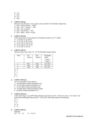 BIDANG STUDI KIMIA 60
B. 17,6
C. 26,4
D. 35,2
E. 44,0
3. UMPTN 1999 (6)
Menurut teori Bronsted - lowry pada reaksi manakah H 2O bertindak sebagai basa
A. H2O + H2SO4  H3O+ + HSO4
–
B. H2O + CO3
2–
 HCO3
–
+ OH
C. H2O + CO2  H2CO3
D. H2O + NH3 NH4
+
+ OH-
E. H2O + HSO4
–
 OH–
+ H2SO4
4. UMPTN 1999 (9)
Nomor atom unsur X sama dengan 26. Konfigurasi elektron ion X3+
adalah ....
A. 1S
2
2S2
2p6
3s2
3p6 3d6
4s2
B. 1s2
2s2
2p6
3s2
3p6
3d4
4s2
C. 1S2
2s2
2p6
3s2
3p6
3d3
4s2
D. 1S2
2s2
2p6 3s2
3p6
3d5
4s1
E. 1S2
2s2
2p6
3s2
3p6
3d5
5. UMPTN 1999 (2)
Data percobaan suatu reaksi 2A + B2 2AB adalah sebagai berikut:
Perc. [A]
(mol/L)
[B2]
(mol/L)
Kecepatan
reaksi






detik
mol/L
1 050 0,50 1,6 x 10-4
2 0,50 1,00 3,2 x 10-4
3 1,00 1,00 3,2 x 10-4
A. 0
B. 1
C. 2
D. 3
E. 4
6. UMPTN 1999 (13)
Air susu merupakan sistem dispersi ....
A. zat padat dalam medium pendispersi cair
B. zat cair dalam medium pendispersi cair
C. zat cair dalam medium pendispersi gas
D. zat padat dalam medium pendispersi padat
E. gas dalam medium pendispersi cair
7. UMPTN 1999 (11)
Untuk reaksi H2(g) + I2(g) 2HI(g) diketahui konsentrasi awal H2 = 0,20 mol./L dan I2 = 0,15 mol/L. Jika
pada saat kesetimbangan masih tersisa I2 = 0,05 mol/L, maka harga tetapan kesetimbangan
A. 2
B. 4
C. 8
D. 16
E. 32
8. UMPTN 1999 (7)
Diketahui:
Ni2+
+ 2e Ni E° = -0,25 V
 