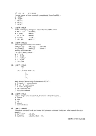 BIDANG STUDI KIMIA 61
Pb2+
+ 2e Pb E° = -0,13 V
Potensial standar sel Volta yang terdiri atas elektroda Ni dan Pb adalah ....
A. – 0,38 V
B. – 0,12 V
C. + 0,12 V
D. + 0,25 V
E. + 0,38 V
9. UMPTN 1999 (7)
Reaksi berikut yang merupakan reaksi oksidasi reduksi adalah ....
A. A13+
+ 3 OH–
 Al(OH)3
B. H+
+ SO4
–
 HSO4
-
C. Pb2+
+ 2 Br –
 PbBr2
D. H2 + C12  2HCI
E. HF + NH3  NH 4 F
10. UMPTN 1999 (12)
Diketahui persamaan termokimia berikut:
2NO(g) +O2(g)  N2O4(g) H = a kJ
NO(g) + O2(g)  NO2(g) H = b kJ
Besarnya H untuk reaksi:
2 NO2(g)  N2O4(g) adalah ....
A. (a + b) kJ
B. (a + 2b) kJ
C. (– a + 2b) kJ
D. (a – 2b) kJ
E. (2a + b) kJ
11. UMPTN 1999 (4)
CH3
|
CH3 - CH - CH2 - CH - CH3
|
CH2
|
CH3
Nama senyawa dengan rumus di atas menurut IUPAC ....
A. 3 – menit – 4 – isopropilbutana
B. 4 – etil – 2 – metil pentana
C. 2 – metil – 4 etilpentana
D. 2,4 – dimetil heksana
E. 3,5 – dimetilheksana
12. UMPTN 1999 (4)
Senyawa dengan rumus molekul C5H12O termasuk kelompok senyawa ....
A. aldehida
B. ester
C. eter
D. alkanon
E. asam karboksilat
13. UMPTN 1999 (10)
Dalam ketel uap tedadi kerak yang berasal dari kesadahan sementara. Reaksi yang tedadi pada din-ding ketel
adalah ....
A. Ca2+
+ CO3
2–
 C aC03
B. Ca(HCO3)2  CaCO3 + H2O + CO2
 