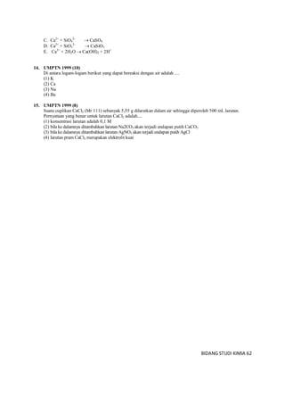 BIDANG STUDI KIMIA 62
C. Ca2+
+ SiO4
2–
 CaSO4
D. Ca2+
+ SiO3
2–
 CaSiO3
E. Ca2+
+ 2H2O  Ca(OH)2 + 2H+
14. UMPTN 1999 (10)
Di antara logam-logam berikut yang dapat bereaksi dengan air adalah ....
(1) K
(2) Ca
(3) Na
(4) Ba
15. UMPTN 1999 (8)
Suatu cuplikan CaCl2 (Mr 111) sebanyak 5,55 g dilarutkan dalam air sehingga diperoleh 500 mL larutan.
Pernyataan yang benar untuk larutan CaCl2 adalah....
(1) konsentrasi larutan adalah 0,1 M
(2) bila ke dalamnya ditambahkan larutan Na2CO3 akan terjadi endapan putih CaCO3
(3) bila ke dalamnya ditambahkan larutan AgNO3 akan terjadi endapan putih AgCl
(4) larutan pram CaCl2 merupakan elektrolit kuat
 