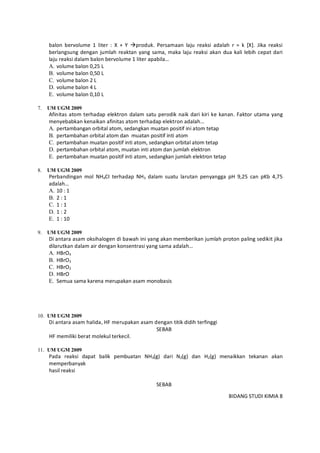 BIDANG STUDI KIMIA 8
balon bervolume 1 liter : X + Y produk. Persamaan laju reaksi adalah r = k [X]. Jika reaksi
berlangsung dengan jumlah reaktan yang sama, maka laju reaksi akan dua kali lebih cepat dari
laju reaksi dalam balon bervolume 1 liter apabila…
A. volume balon 0,25 L
B. volume balon 0,50 L
C. volume balon 2 L
D. volume balon 4 L
E. volume balon 0,10 L
7. UM UGM 2009
Afinitas atom terhadap elektron dalam satu perodik naik dari kiri ke kanan. Faktor utama yang
menyebabkan kenaikan afinitas atom terhadap elektron adalah…
A. pertambangan orbital atom, sedangkan muatan positif ini atom tetap
B. pertambahan orbital atom dan muatan positif inti atom
C. pertambahan muatan positif inti atom, sedangkan orbital atom tetap
D. pertambahan orbital atom, muatan inti atom dan jumlah elektron
E. pertambahan muatan positif inti atom, sedangkan jumlah elektron tetap
8. UM UGM 2009
Perbandingan mol NH4CI terhadap NH3 dalam suatu larutan penyangga pH 9,25 can pKb 4,75
adalah…
A. 10 : 1
B. 2 : 1
C. 1 : 1
D. 1 : 2
E. 1 : 10
9. UM UGM 2009
Di antara asam oksihalogen di bawah ini yang akan memberikan jumlah proton paling sedikit jika
dilarutkan dalam air dengan konsentrasi yang sama adalah…
A. HBrO4
B. HBrO3
C. HBrO2
D. HBrO
E. Semua sama karena merupakan asam monobasis
10. UM UGM 2009
Di antara asam halida, HF merupakan asam dengan titik didih terfinggi
SEBAB
HF memiliki berat molekul terkecil.
11. UM UGM 2009
Pada reaksi dapat balik pembuatan NH3(g) dari N2(g) dan H2(g) menaikkan tekanan akan
memperbanyak
hasil reaksi
SEBAB
 