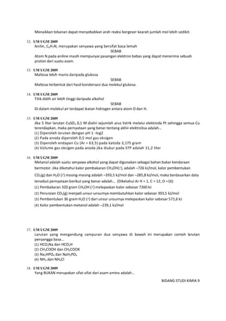 BIDANG STUDI KIMIA 9
Menaikkan tekanan dapat menyebabkan arah reaksi bergeser kearah jumlah mol lebih sedikit.
12. UM UGM 2009
Anilin, C6H7N, merupakan senyawa yang bersifat basa lemah
SEBAB
Atom N pada aniline masih mempunyai pasangan elektron bebas yang dapat menerima sebuah
proton dari suatu asam.
13. UM UGM 2009
Maltosa lebih manis daripada glukosa
SEBAB
Maltosa terbentuk dari hasil kondensasi dua molekul glukosa.
14. UM UGM 2009
Titik didih air lebih tinggi daripada alkohol
SEBAB
Di dalam molekul air terdapat ikatan hidrogen antara atom O dan H.
15. UM UGM 2009
Jika 5 liter larutan CuSO4 0,1 M dialiri sejumlah arus listrik melalui elektroda Pt sehingga semua Cu
terendapkan, maka pernyataan yang benar tentang akhir elektrolisa adalah…
(1) Diperoleh larutan dengan pH 1 -log2
(2) Pada anoda diperoleh 0,5 mol gas oksigen
(3) Diperoleh endapan Cu (Ar = 63,5) pada katoda 3,175 gram
(4) Volume gas oksigen pada anoda jika diukur pada STP adalah 11,2 liter
16. UM UGM 2009
Metanol adalah suatu senyawa alkohol yang dapat digunakan sebagai bahan bakar kendaraan
bermotor. Jika diketahui kalor pembakaran CH3OH(), adalah –726 kJ/mol, kalor pembentukan
CO2(g) dan H2O () masing-masing adalah –393,5 kJ/mol dan –285,8 kJ/mol, maka berdasarkan data
tersebut pernyataan berikut yang benar adalah… (Diketahui Ar H = 1, C = 12, O =16)
(1) Pembakaran 320 gram CH3OH () melepaskan kalor sebesar 7260 kJ
(2) Peruraian CO2(g) menjadi unsur-unsurnya membutuhkan kalor sebesar 393,5 kJ/mol
(3) Pembentukan 36 gram H2O () dari unsur unsurnya melepaskan kalor sebesar 571,6 kJ
(4) Kalor pembentukan metanol adalah –239,1 kJ/mol
17. UM UGM 2009
Larutan yang mengandung campuran dua senyawa di bawah ini merupakan contoh larutan
penyangga basa…
(1) HCO2Na dan HCO2H
(2) CH3COOH dan CH3COOK
(3) Na2HPO4 dan NaH2PO4
(4) NH3 dan NH4Cl
18. UM UGM 2009
Yang BUKAN merupakan sifat-sifat dari asam amino adalah…
 
