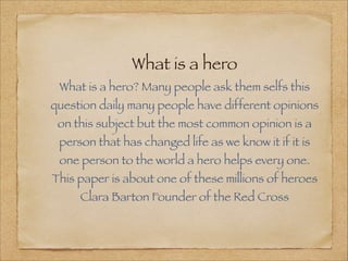 What is a hero
 What is a hero? Many people ask them selfs this
question daily many people have different opinions
 on this subject but the most common opinion is a
 person that has changed life as we know it if it is
 one person to the world a hero helps every one.
This paper is about one of these millions of heroes
     Clara Barton Founder of the Red Cross
 