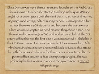 Clara Barton was more then a nurse and founder of the Red Cross
 she also was a teacher she started teaching in the year 1838 she
taught for a dozen years until she went back to school and learned
languages and writing. After finishing school Clara opened a free
  school there were 603 students and because she was a woman
  Clara was not excepted as head master, they chose a man. She
 then moved to Washington D.C and worked as a clerk at the US
patent office this was the first time a woman received a clerkship in
the US Government. Her salary equivalent to a man's salary. After
 Abraham Lincoln's election she moved Back to Massachusetts to
 live with friends and relatives for three years she returned to the
    patent office autumn 1861 as a temporary copyist. She was
  probably the first woman to work in the government . ( http://
                          Wikipedia.org )
 