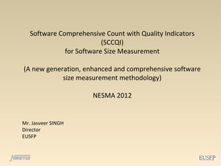 Software Comprehensive Count with Quality Indicators
                          (SCCQI)
              for Software Size Measurement

(A new generation, enhanced and comprehensive software
            size measurement methodology)

                      NESMA 2012


Mr. Jasveer SINGH
Director
EUSFP
 