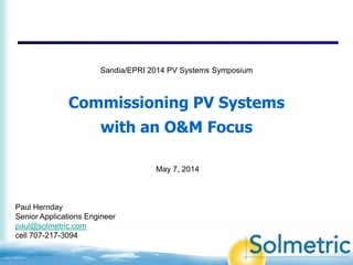 Commissioning PV Systems
with an O&M Focus
Paul Hernday
Senior Applications Engineer
paul@solmetric.com
cell 707-217-3094
May 7, 2014
Sandia/EPRI 2014 PV Systems Symposium
 