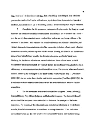 02/20/2007 11:15 518-457-4152 NYSBOE PAGE 11/30
-5-
(~, from level 1 to 2) or downward (~, fromlevel 3 to 2). Forexample, if an offender's
presumptive risk level is 3 but he suffers from a physical condition that minimizes his risk of
reoffense, suchas advanced age or debilitating illness, a downward departure may be warranted.
7. Completing the risk assessment instrument will often requite the Board or a court
to review the case file to determine what occurred. Points should not be assessed for a factor --
~, the use ofa dangerous instrument -- unless there is clearaad convincing evidence ofthe
existence ofthat factor. This evidence can be derived fromthe sex offender's admissions; the
victim's statements; the evaluative reports ofthe supervising probation officer, parole officeror
corrections counselor; or from anyother reliable source. Notably, the Board is not limited to the
crime of conviction but may consider the above in determining an offender's risk level.
Similarly, the fact that an offender was arrested or indicted for an offense is not, by itself,
evidence that the offense occurred. By contrast, the fact that an offender was not indicted for an
offense may be strong evidence that the offense did not occur. For example, where a defendant is
indicted for rape in thefirst degree on the theorythat his victim was less than 11 (penal Law
§130.35[3]),but not on the theory that he used forcible compulsion (Penal Law §130.35[1]),the
Board or court should be reluctant to conclude that the offender's conduct involved forcible
compulsion.
8. The risk assessment instrument is divided intofour parts: CurrentOffense[s];
CriminalHistory; Post-Offense Behavior; and Release Erivironment. The Current Offense[s]
section should be completed on the basis of all of the crimes that were part of the instant
disposition. For example, ifthe offender pleaded guiltyto two indictments in two different
counties, both indictments should be considered in scoring the section. Ifone indictment
involvedone victim and the other involved two victims and ifthere is clear and convincing
 