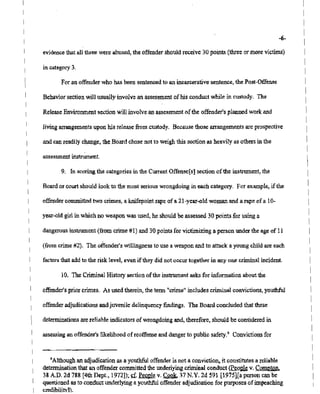 assessment instrument,
For an offender who has been sentenced to an incarcerative sentence, the Post-Offense
9. In scoring the categories in the Current Offense[s] sectionofthe instrument, the
-6-
PAGE 12/NYSBOE518-457-4152
10. The CriminalHistorysection ofthe instrument asks for information aboutthe
Release Enviromnent sectionwill involveanassessment of the offender's plannedwork and
dangerous instrument (fromcrime #1) and 30 points for victimizing a person underthe age of 11
(from crime #2). The.offender's willingness to use a weapon and to attack a young child are each
Behavior section will usuallyinvolve an assessment of hisconductwhile in custody. The
in category 3.
Board or court should lookto the most serious wrongdoing in each category. For example, if the
evidence thatall three were abused, the offender shouldreceive 30 points (threeor morevictims)
and. canreadily change, the Boardchosenot to weighthis sectionas heavily as othersin the
livingarrangements upon his release fromcustody. Because those arrangements are prospective
offender's priorcrimes. As used therein, the term "crime" includes criminal convictions, youthful
assessing an offender's likelihood ofreoffense and danger to public safety." Convictions for
factors that addto the risk level,even iftheydidnot occur together in anyone criminal incident.
6Although an adjudication as a youthful offender is not a conviction, it constitutes a reliable
determination that an offender committed the underlying criminalconduct~eo~ v, Compton.
38 A.D. 2d 788 [4thDept., 1972])~ g. Peo,ple v. Cook. 37 N.Y. 2d 591 [1975][a person canbe
questioned asto conductunderlying a youthful offender adjudication for purposesofimpeaching
credibilitvl).
determinations arereliable indicators of wrongdoing and, therefore, should be considered in
offender committed two crimes, a knifepoint rapeof a 21-year-old woman and a rape of a 1o~
offender adjudications andjuvenile delinquency findings. The Boardconcluded that these
year-Old girlin whichno weapon wasused,he should be assessed 30 points for using a
2007 11: 15
 